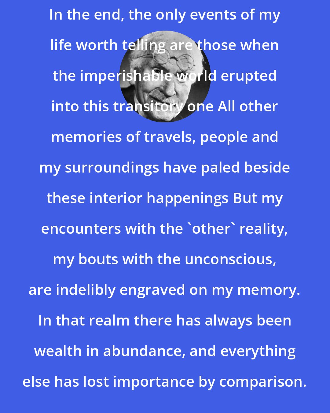 Carl Jung: In the end, the only events of my life worth telling are those when the imperishable world erupted into this transitory one All other memories of travels, people and my surroundings have paled beside these interior happenings But my encounters with the 'other' reality, my bouts with the unconscious, are indelibly engraved on my memory. In that realm there has always been wealth in abundance, and everything else has lost importance by comparison.