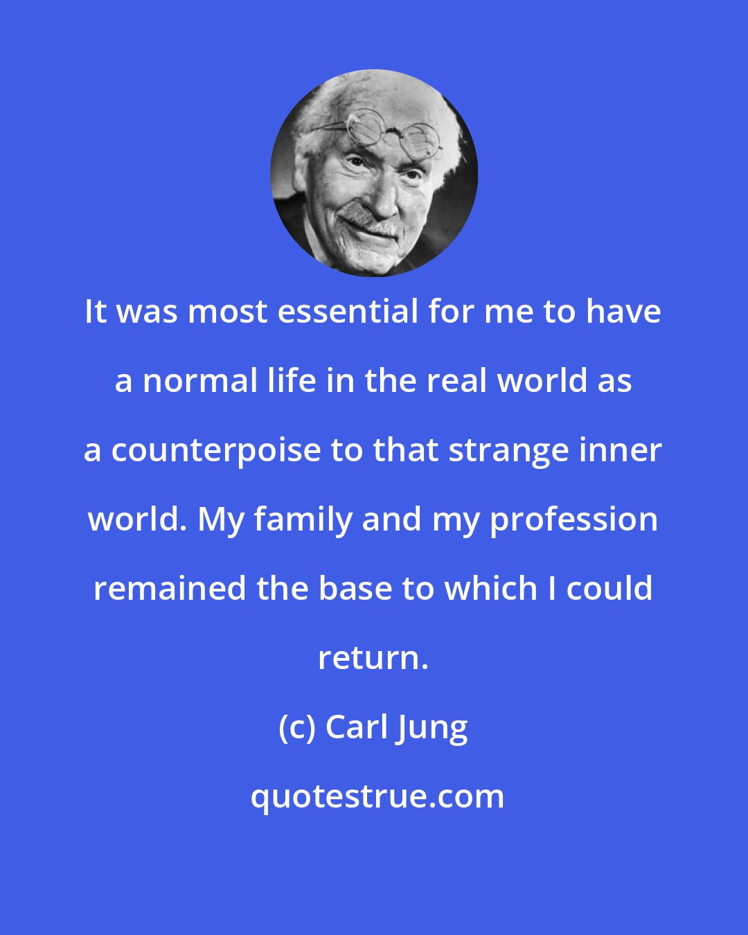 Carl Jung: It was most essential for me to have a normal life in the real world as a counterpoise to that strange inner world. My family and my profession remained the base to which I could return.