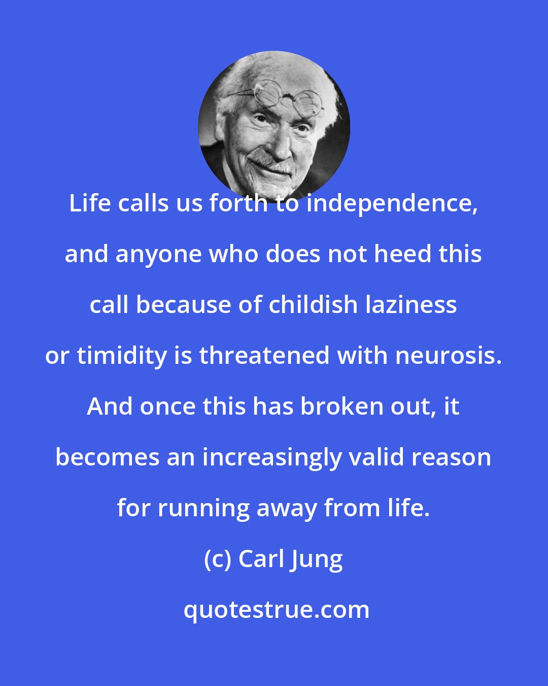 Carl Jung: Life calls us forth to independence, and anyone who does not heed this call because of childish laziness or timidity is threatened with neurosis. And once this has broken out, it becomes an increasingly valid reason for running away from life.