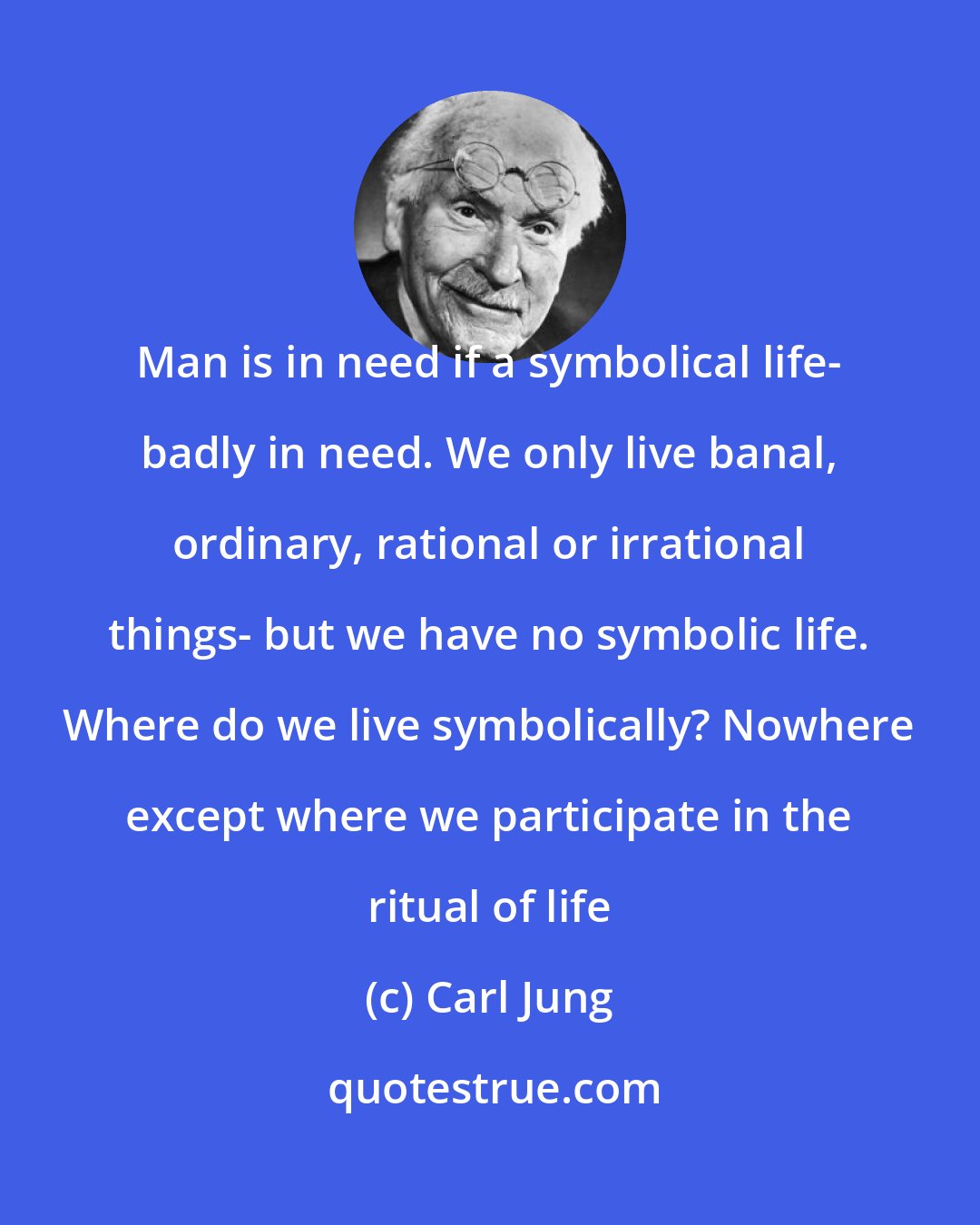 Carl Jung: Man is in need if a symbolical life- badly in need. We only live banal, ordinary, rational or irrational things- but we have no symbolic life. Where do we live symbolically? Nowhere except where we participate in the ritual of life