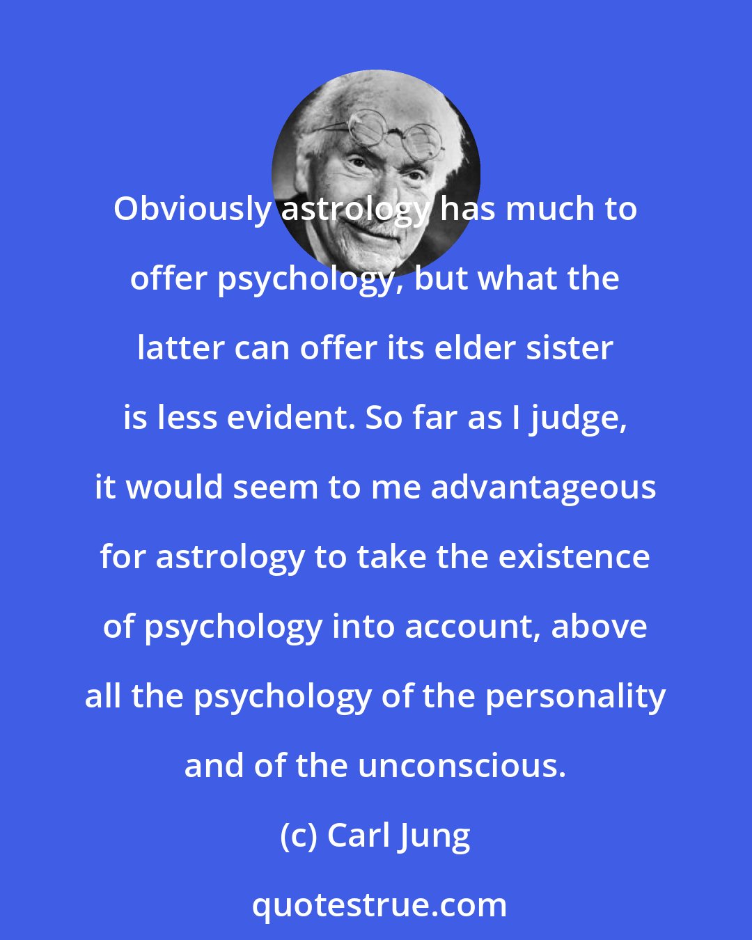 Carl Jung: Obviously astrology has much to offer psychology, but what the latter can offer its elder sister is less evident. So far as I judge, it would seem to me advantageous for astrology to take the existence of psychology into account, above all the psychology of the personality and of the unconscious.