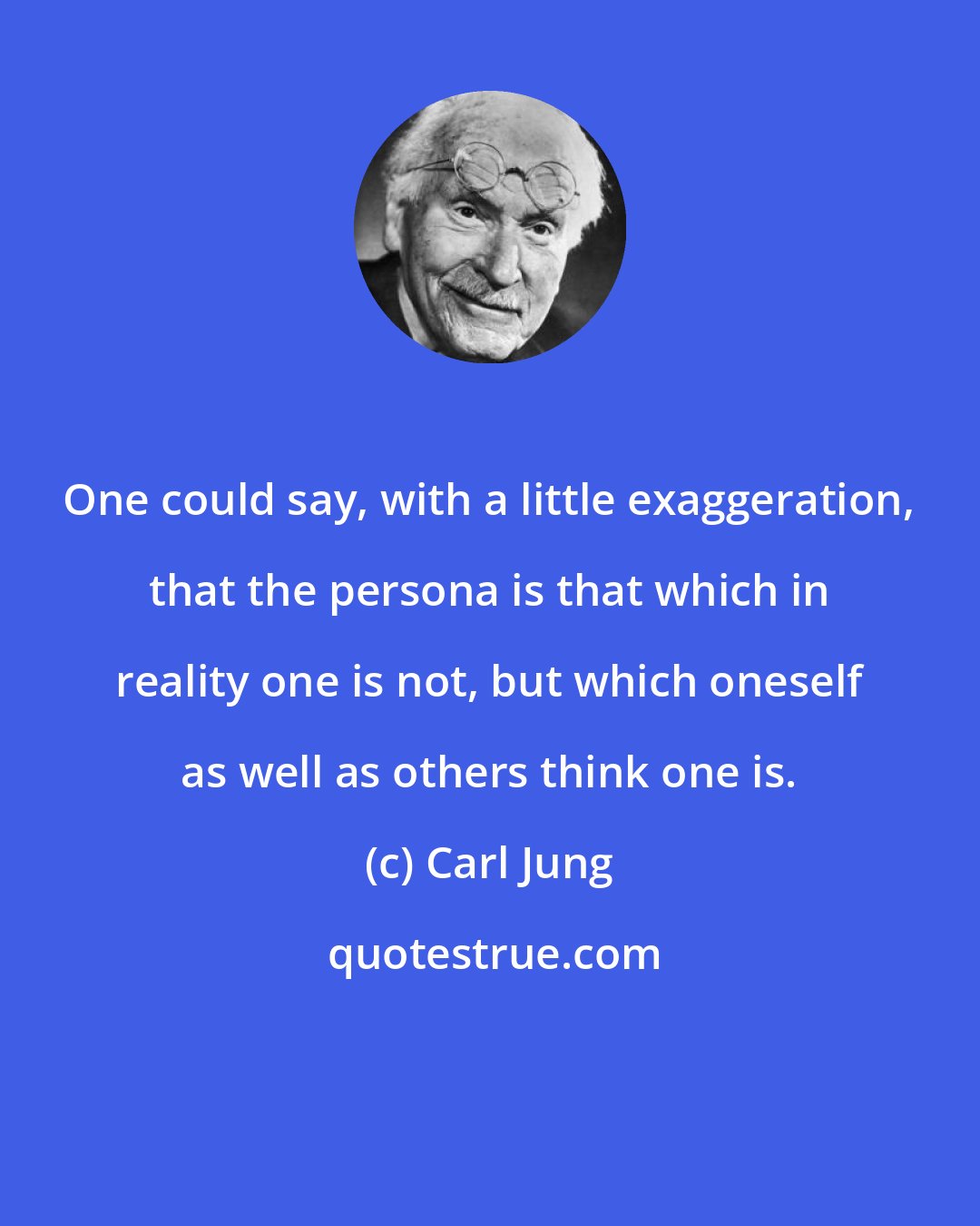 Carl Jung: One could say, with a little exaggeration, that the persona is that which in reality one is not, but which oneself as well as others think one is.