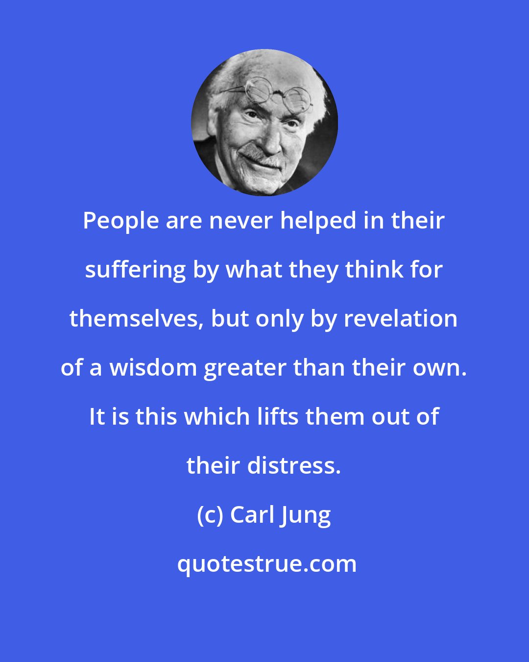 Carl Jung: People are never helped in their suffering by what they think for themselves, but only by revelation of a wisdom greater than their own. It is this which lifts them out of their distress.