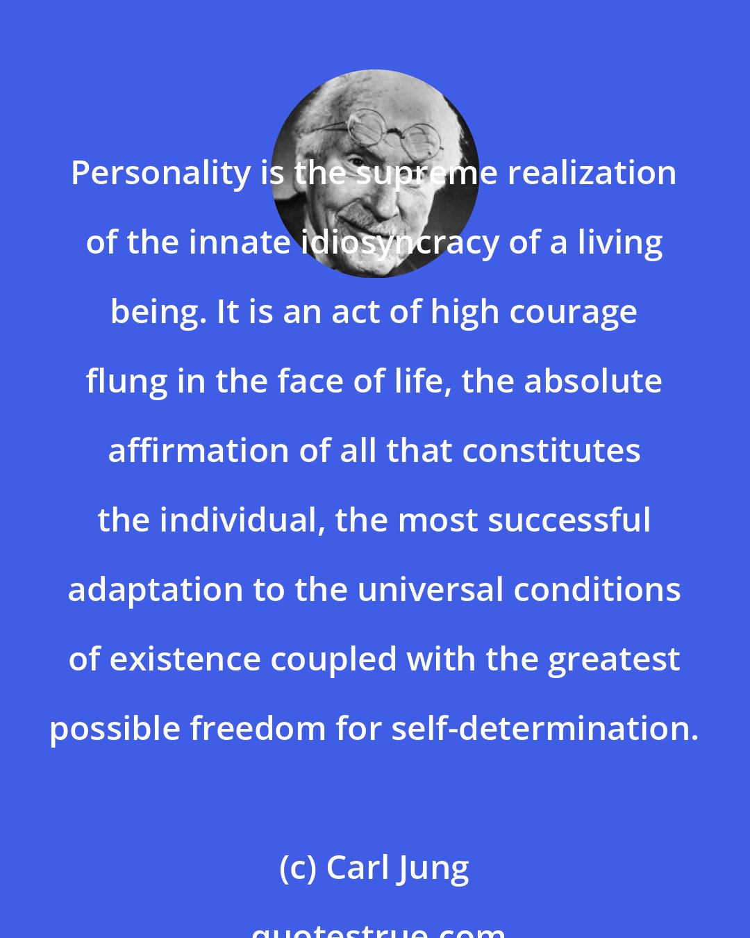 Carl Jung: Personality is the supreme realization of the innate idiosyncracy of a living being. It is an act of high courage flung in the face of life, the absolute affirmation of all that constitutes the individual, the most successful adaptation to the universal conditions of existence coupled with the greatest possible freedom for self-determination.