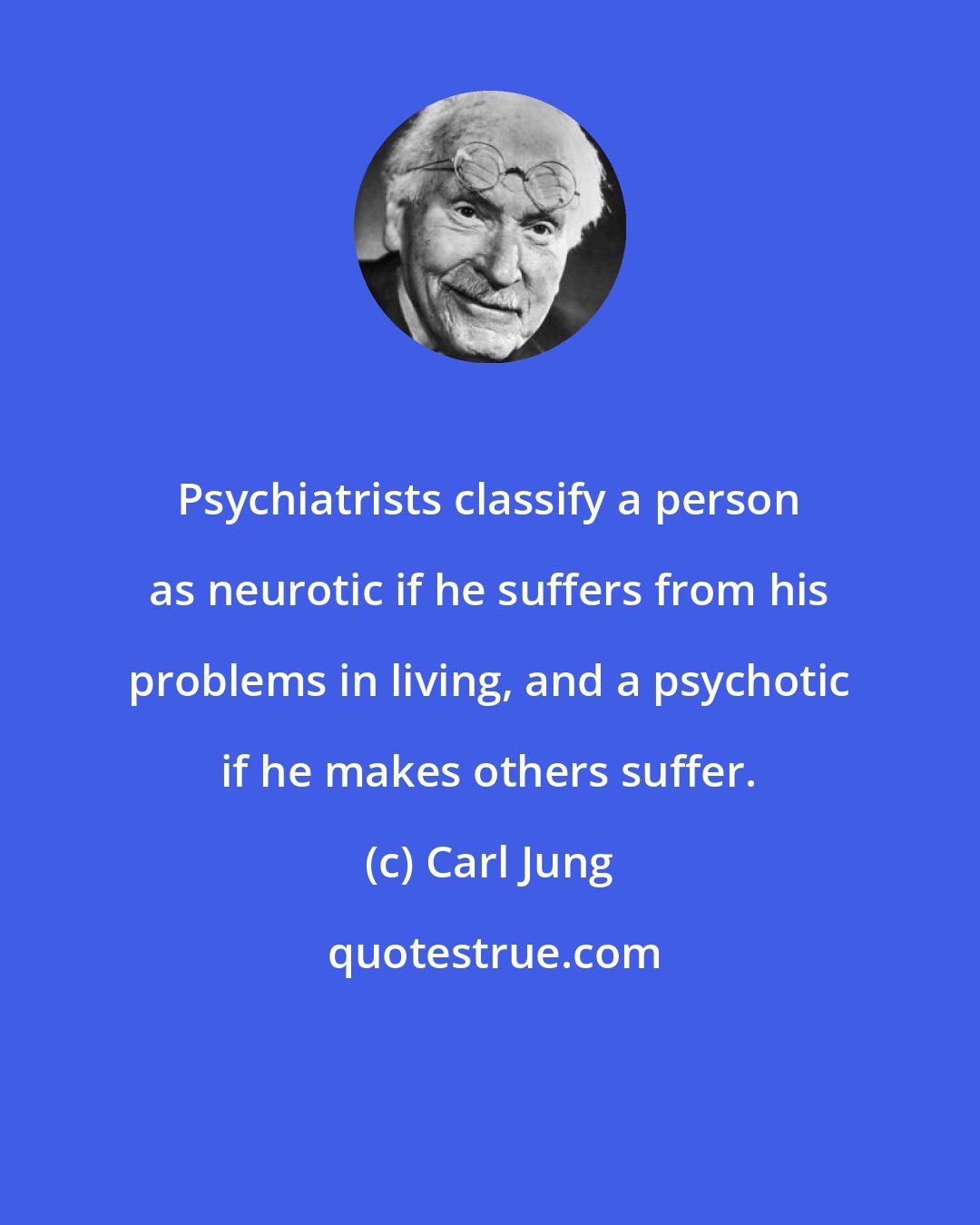 Carl Jung: Psychiatrists classify a person as neurotic if he suffers from his problems in living, and a psychotic if he makes others suffer.