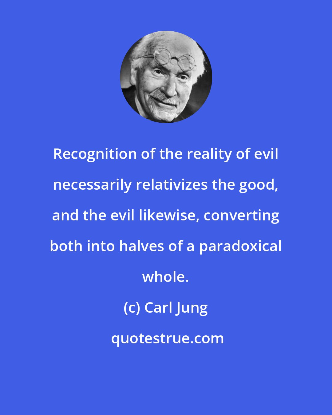 Carl Jung: Recognition of the reality of evil necessarily relativizes the good, and the evil likewise, converting both into halves of a paradoxical whole.