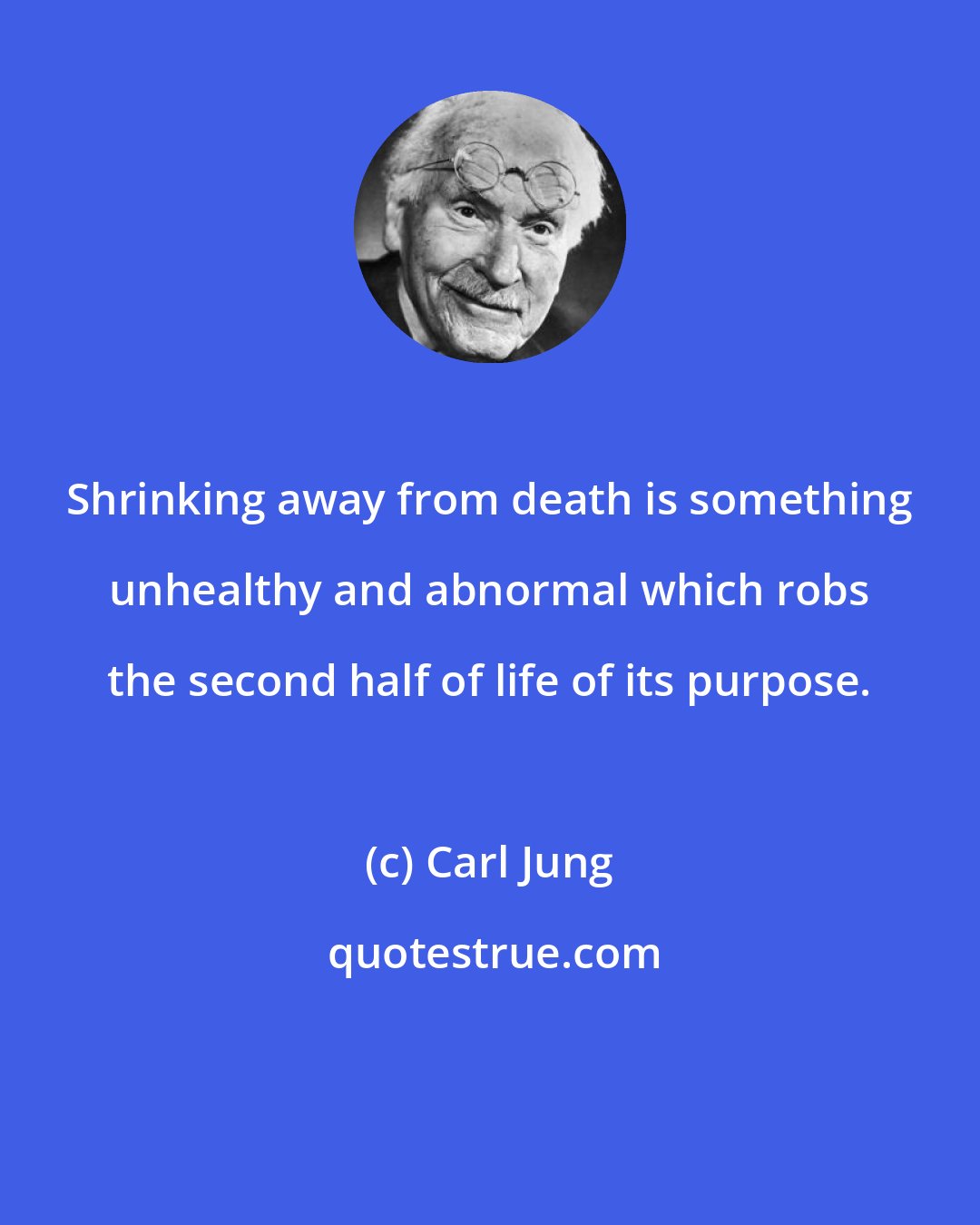 Carl Jung: Shrinking away from death is something unhealthy and abnormal which robs the second half of life of its purpose.