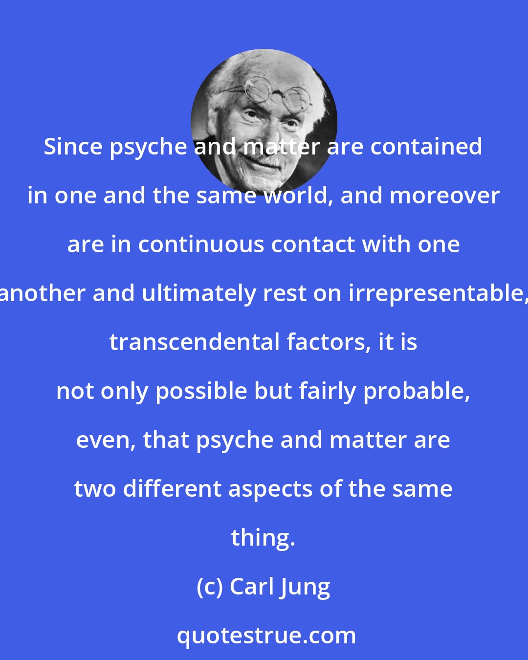 Carl Jung: Since psyche and matter are contained in one and the same world, and moreover are in continuous contact with one another and ultimately rest on irrepresentable, transcendental factors, it is not only possible but fairly probable, even, that psyche and matter are two different aspects of the same thing.