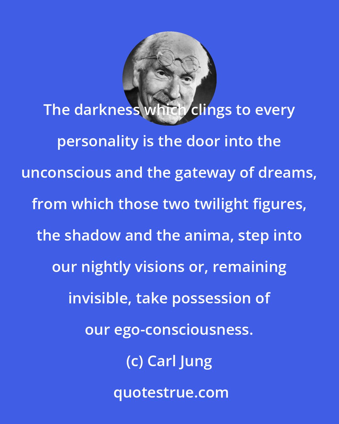 Carl Jung: The darkness which clings to every personality is the door into the unconscious and the gateway of dreams, from which those two twilight figures, the shadow and the anima, step into our nightly visions or, remaining invisible, take possession of our ego-consciousness.