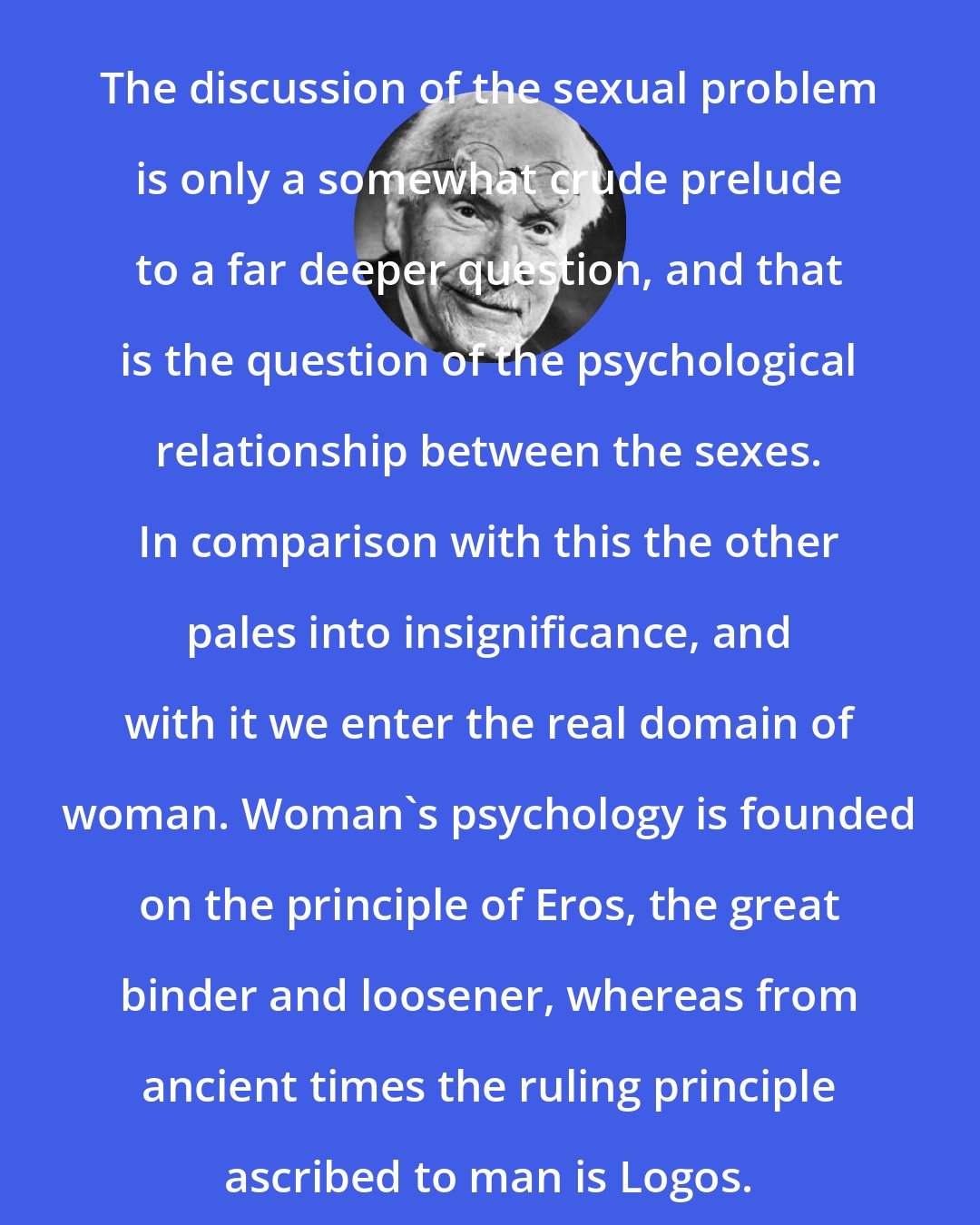 Carl Jung: The discussion of the sexual problem is only a somewhat crude prelude to a far deeper question, and that is the question of the psychological relationship between the sexes. In comparison with this the other pales into insignificance, and with it we enter the real domain of woman. Woman's psychology is founded on the principle of Eros, the great binder and loosener, whereas from ancient times the ruling principle ascribed to man is Logos.