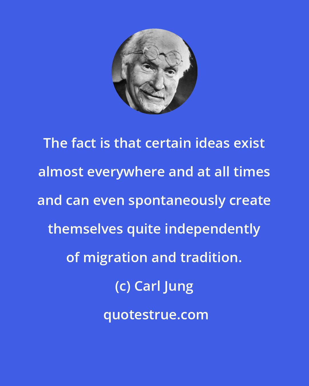 Carl Jung: The fact is that certain ideas exist almost everywhere and at all times and can even spontaneously create themselves quite independently of migration and tradition.