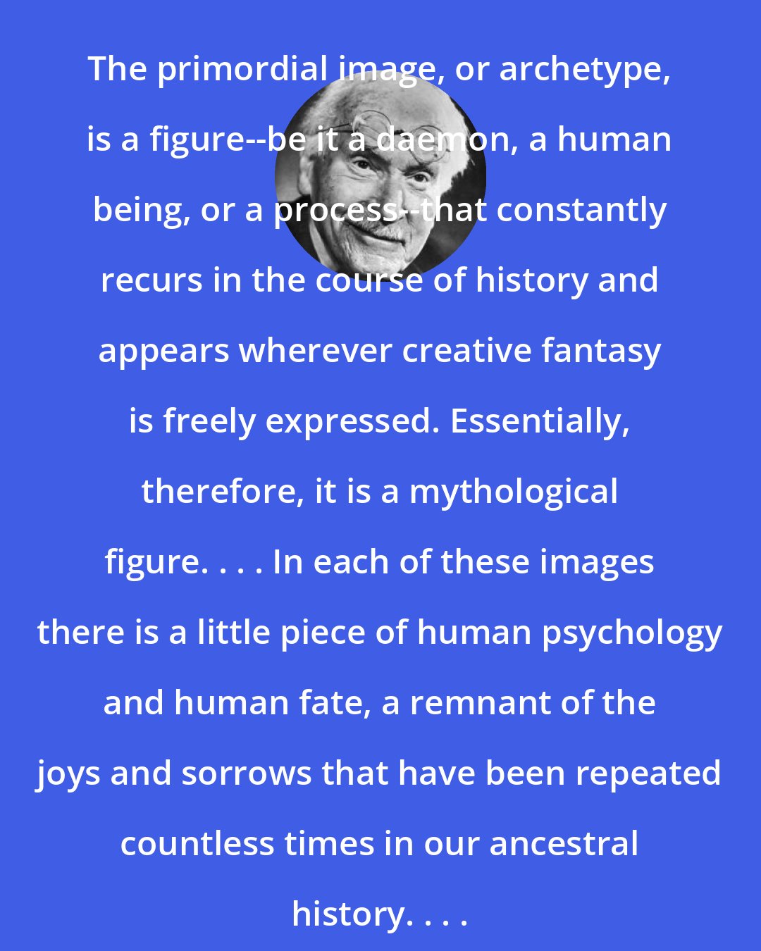 Carl Jung: The primordial image, or archetype, is a figure--be it a daemon, a human being, or a process--that constantly recurs in the course of history and appears wherever creative fantasy is freely expressed. Essentially, therefore, it is a mythological figure. . . . In each of these images there is a little piece of human psychology and human fate, a remnant of the joys and sorrows that have been repeated countless times in our ancestral history. . . .