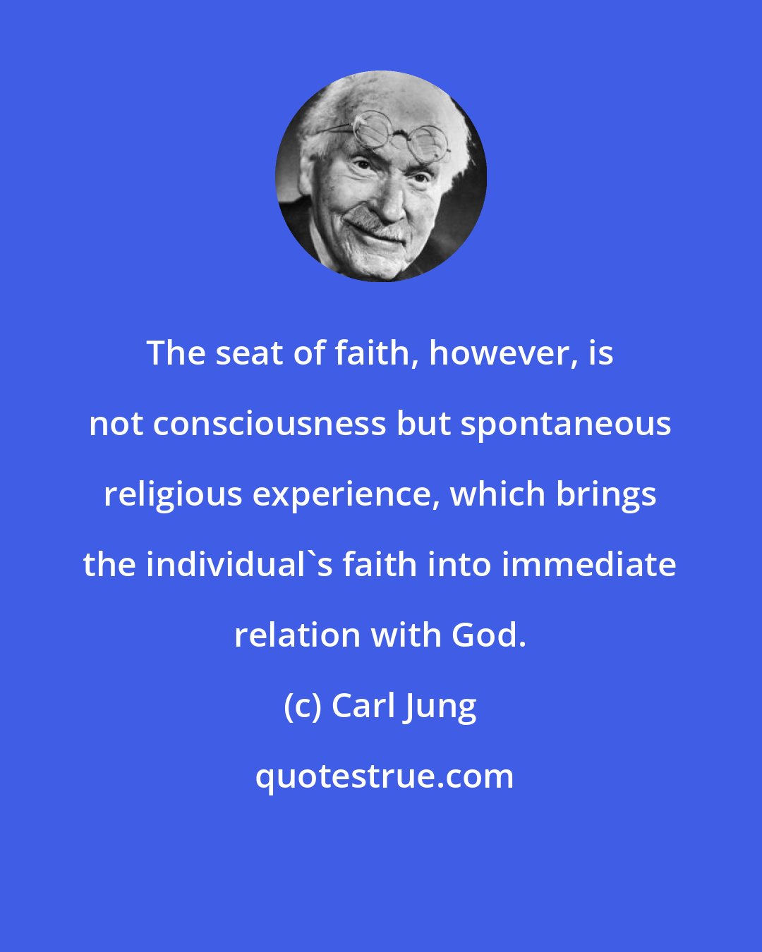 Carl Jung: The seat of faith, however, is not consciousness but spontaneous religious experience, which brings the individual's faith into immediate relation with God.