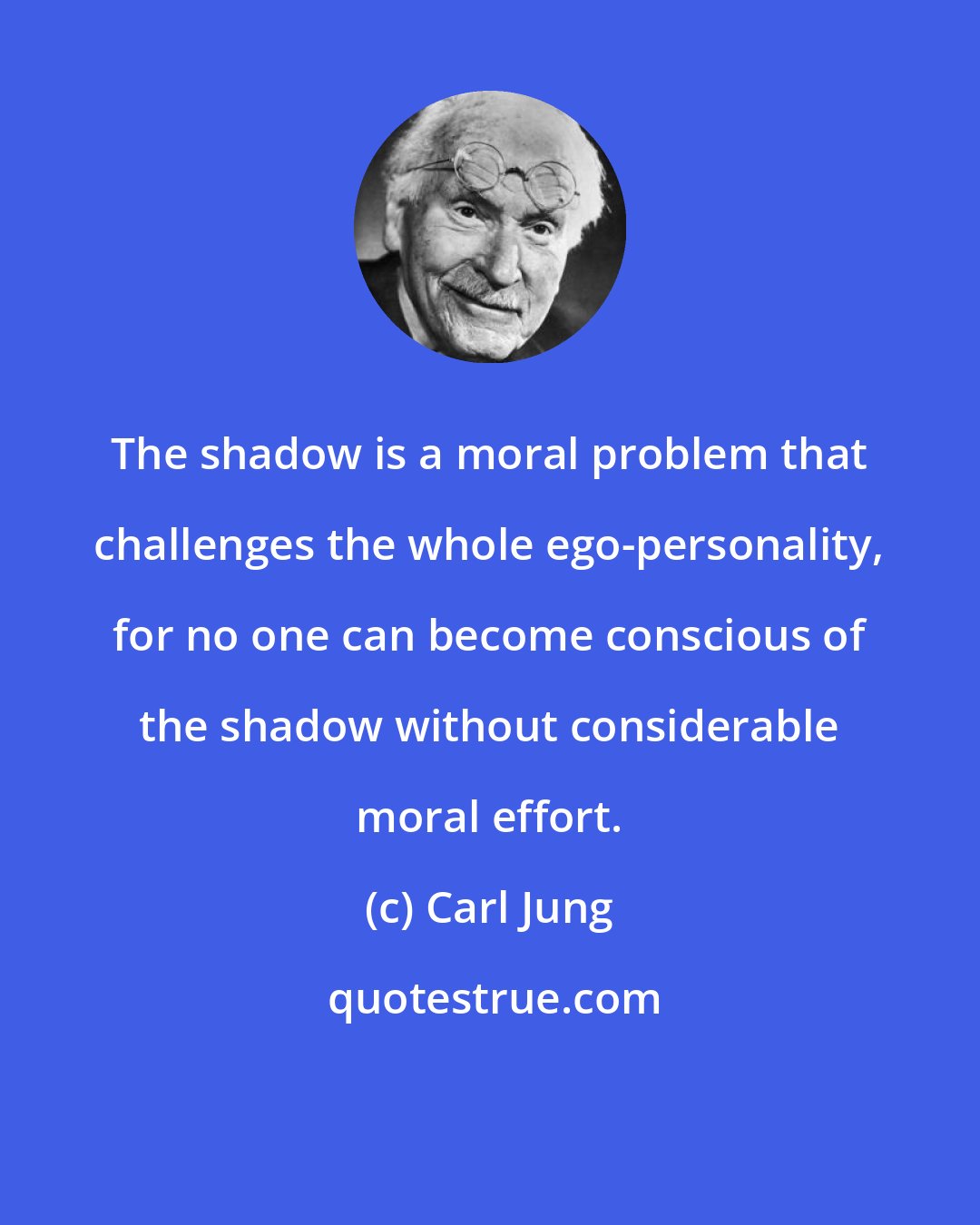 Carl Jung: The shadow is a moral problem that challenges the whole ego-personality, for no one can become conscious of the shadow without considerable moral effort.