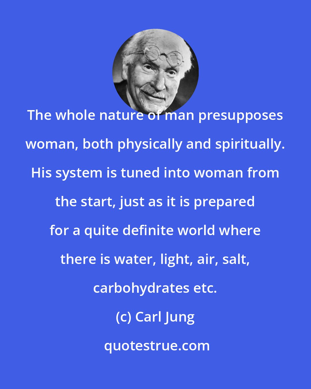 Carl Jung: The whole nature of man presupposes woman, both physically and spiritually. His system is tuned into woman from the start, just as it is prepared for a quite definite world where there is water, light, air, salt, carbohydrates etc.