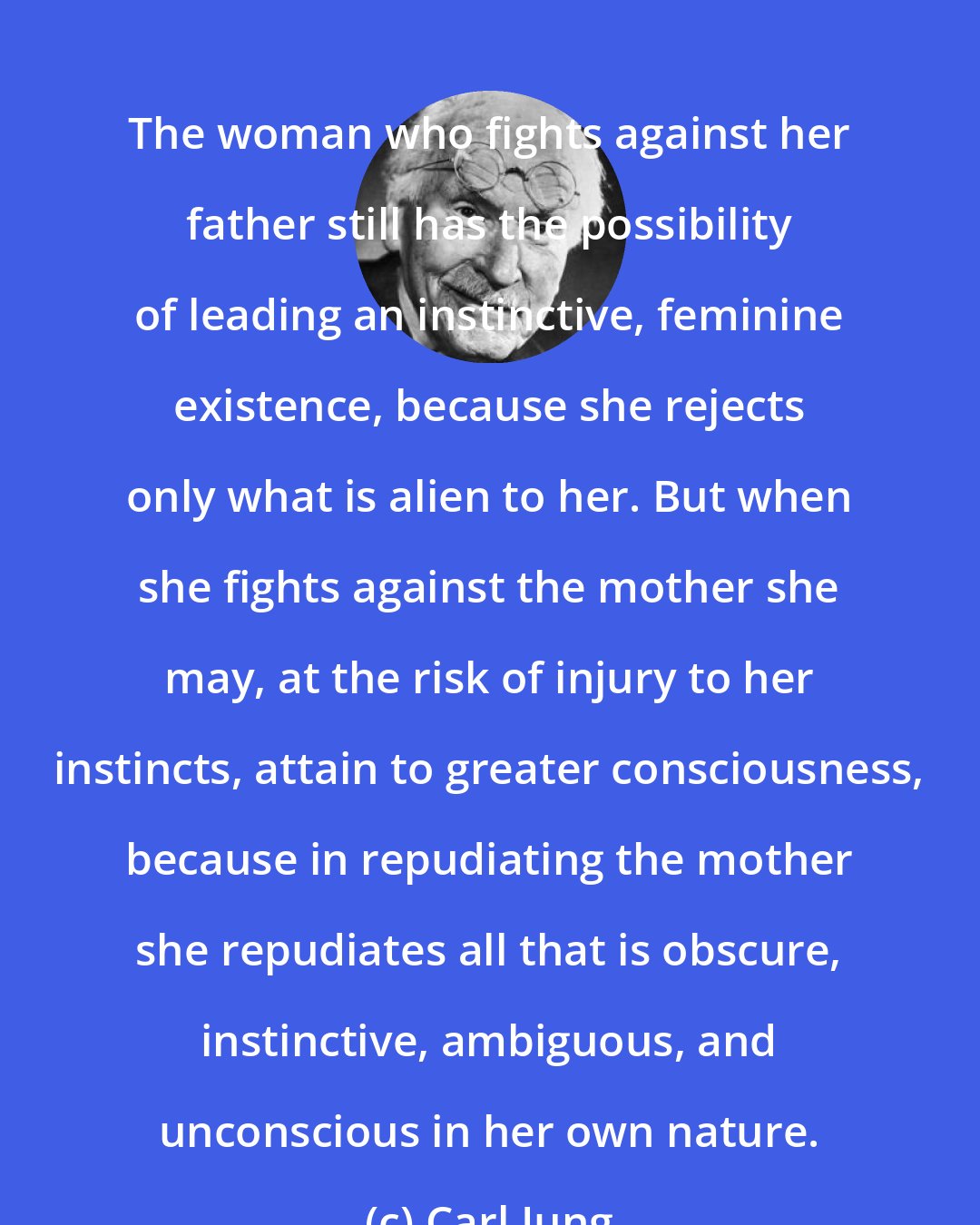 Carl Jung: The woman who fights against her father still has the possibility of leading an instinctive, feminine existence, because she rejects only what is alien to her. But when she fights against the mother she may, at the risk of injury to her instincts, attain to greater consciousness, because in repudiating the mother she repudiates all that is obscure, instinctive, ambiguous, and unconscious in her own nature.