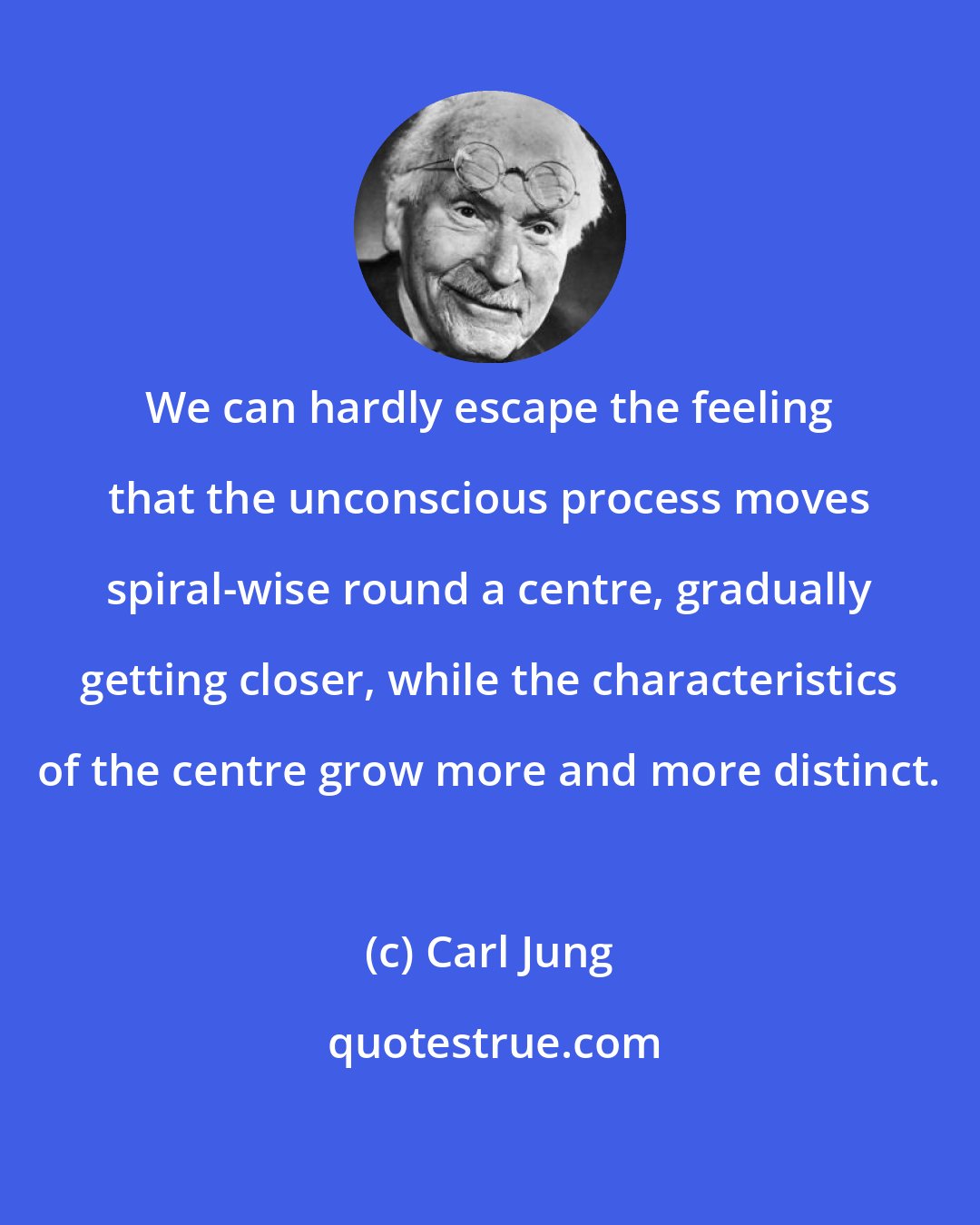 Carl Jung: We can hardly escape the feeling that the unconscious process moves spiral-wise round a centre, gradually getting closer, while the characteristics of the centre grow more and more distinct.