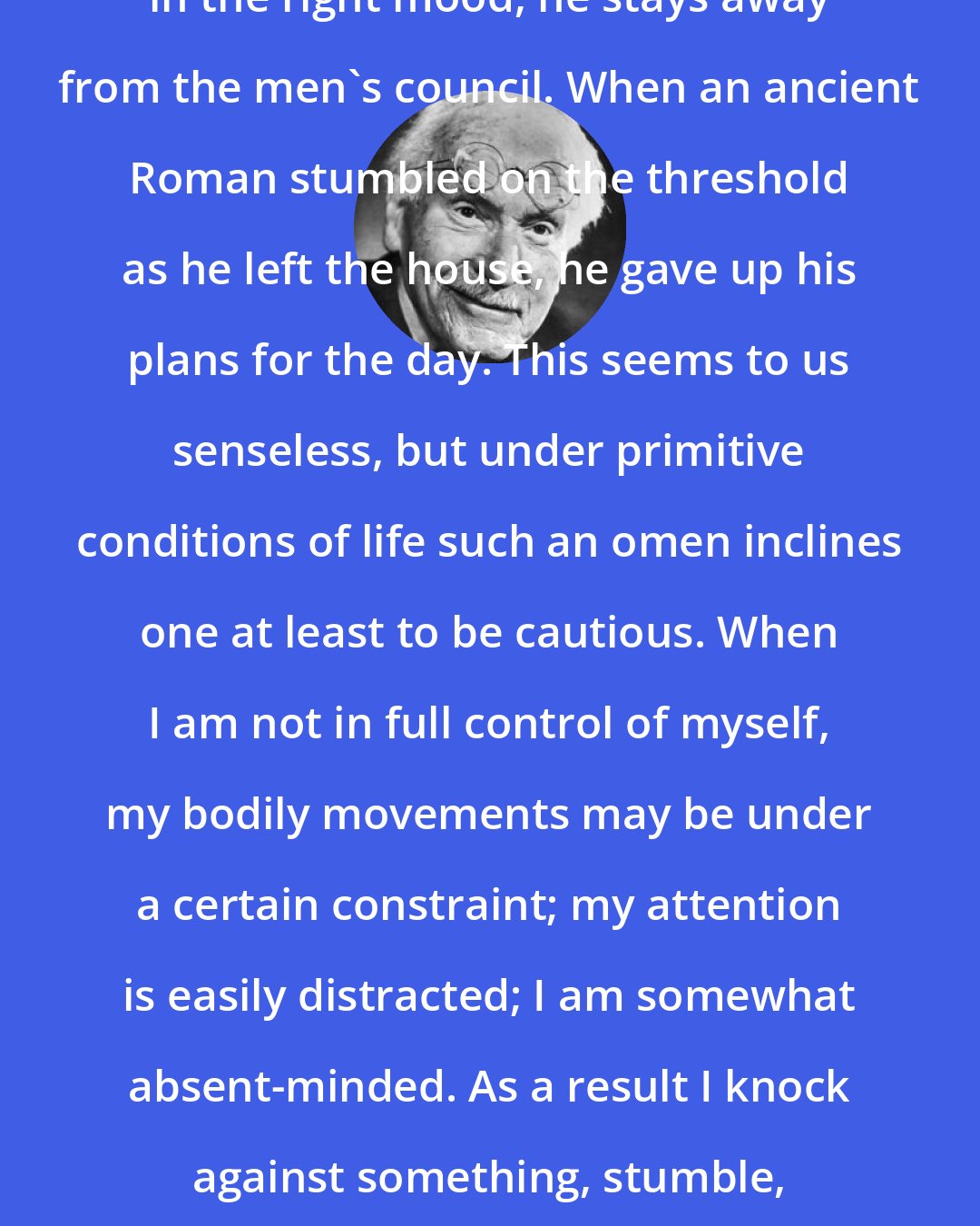 Carl Jung: When a Pueblo Indian does not feel in the right mood, he stays away from the men's council. When an ancient Roman stumbled on the threshold as he left the house, he gave up his plans for the day. This seems to us senseless, but under primitive conditions of life such an omen inclines one at least to be cautious. When I am not in full control of myself, my bodily movements may be under a certain constraint; my attention is easily distracted; I am somewhat absent-minded. As a result I knock against something, stumble, let something fall, or forget something.