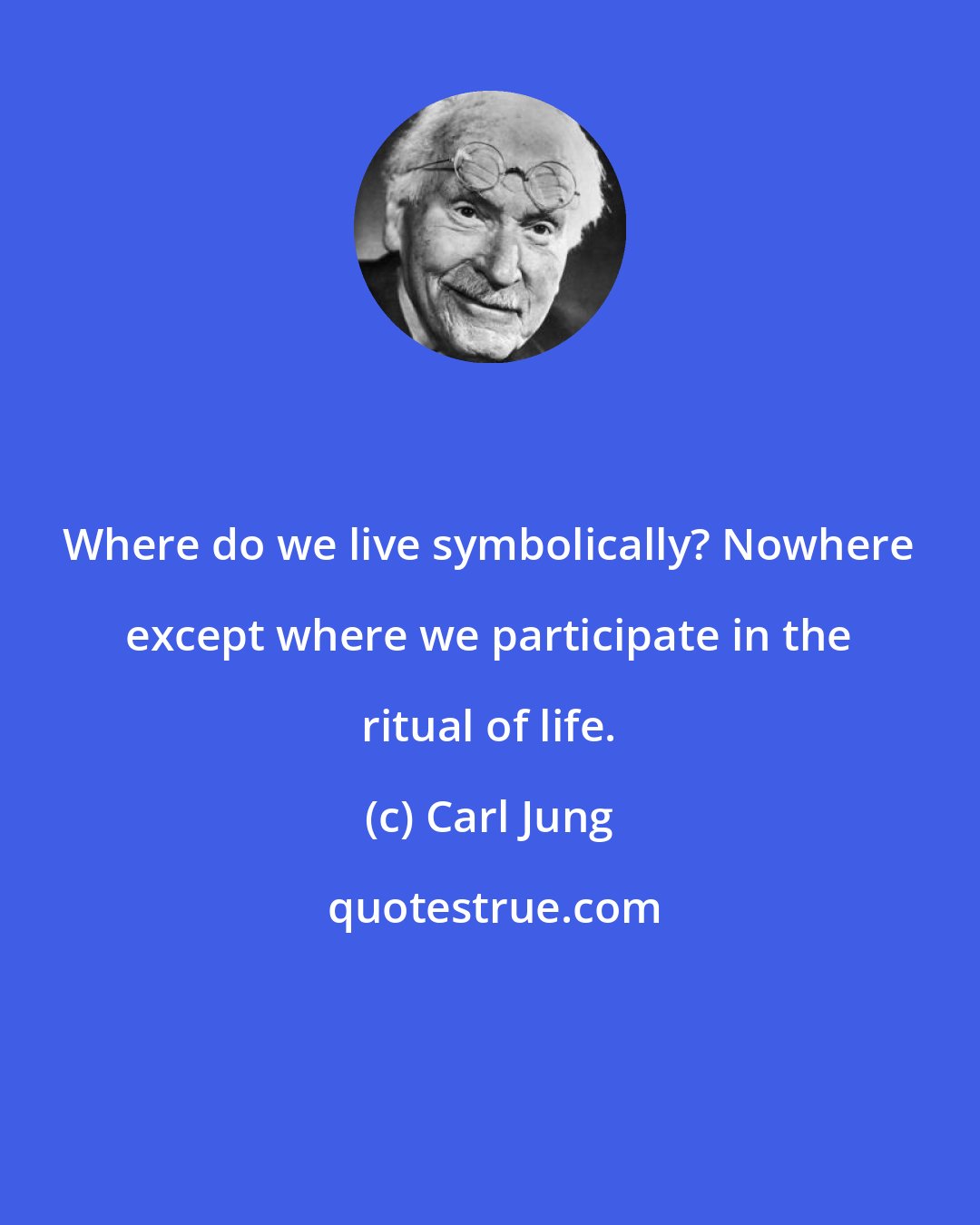 Carl Jung: Where do we live symbolically? Nowhere except where we participate in the ritual of life.