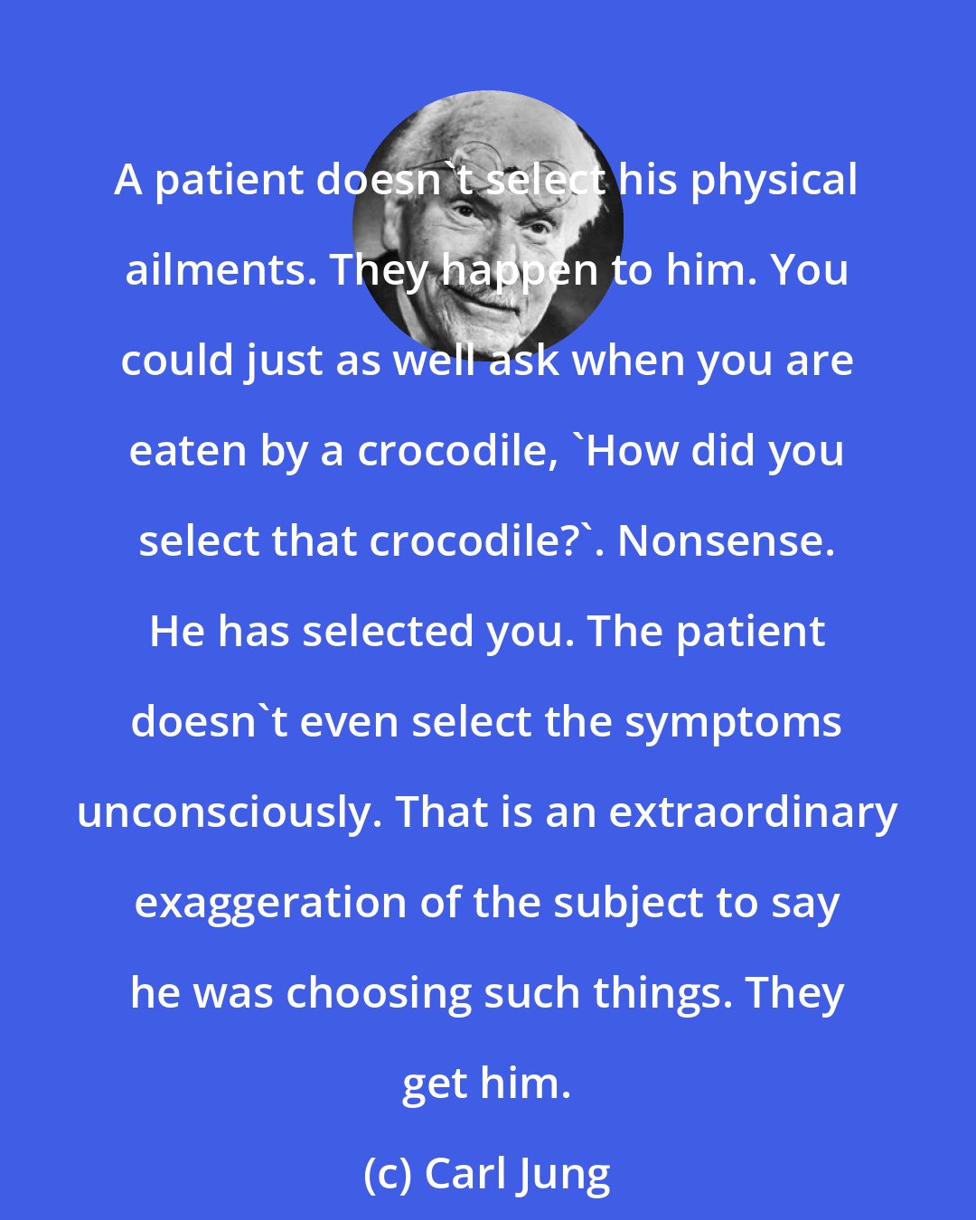 Carl Jung: A patient doesn't select his physical ailments. They happen to him. You could just as well ask when you are eaten by a crocodile, 'How did you select that crocodile?'. Nonsense. He has selected you. The patient doesn't even select the symptoms unconsciously. That is an extraordinary exaggeration of the subject to say he was choosing such things. They get him.