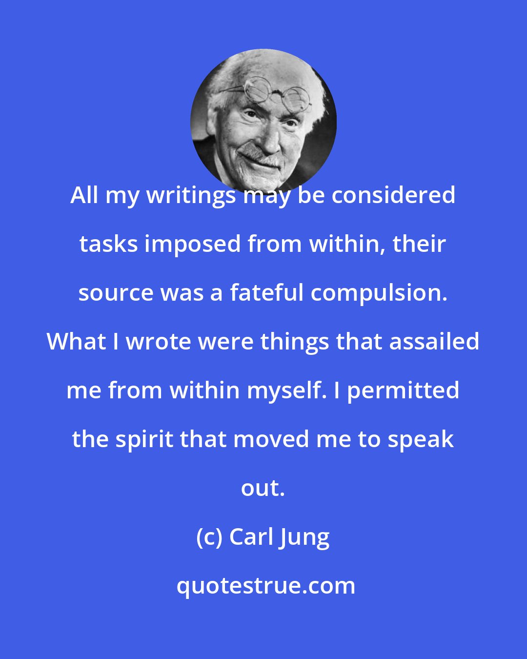 Carl Jung: All my writings may be considered tasks imposed from within, their source was a fateful compulsion. What I wrote were things that assailed me from within myself. I permitted the spirit that moved me to speak out.