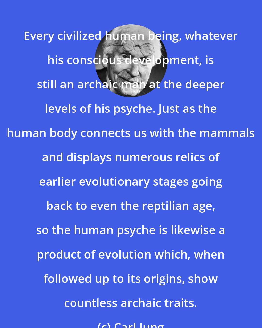 Carl Jung: Every civilized human being, whatever his conscious development, is still an archaic man at the deeper levels of his psyche. Just as the human body connects us with the mammals and displays numerous relics of earlier evolutionary stages going back to even the reptilian age, so the human psyche is likewise a product of evolution which, when followed up to its origins, show countless archaic traits.