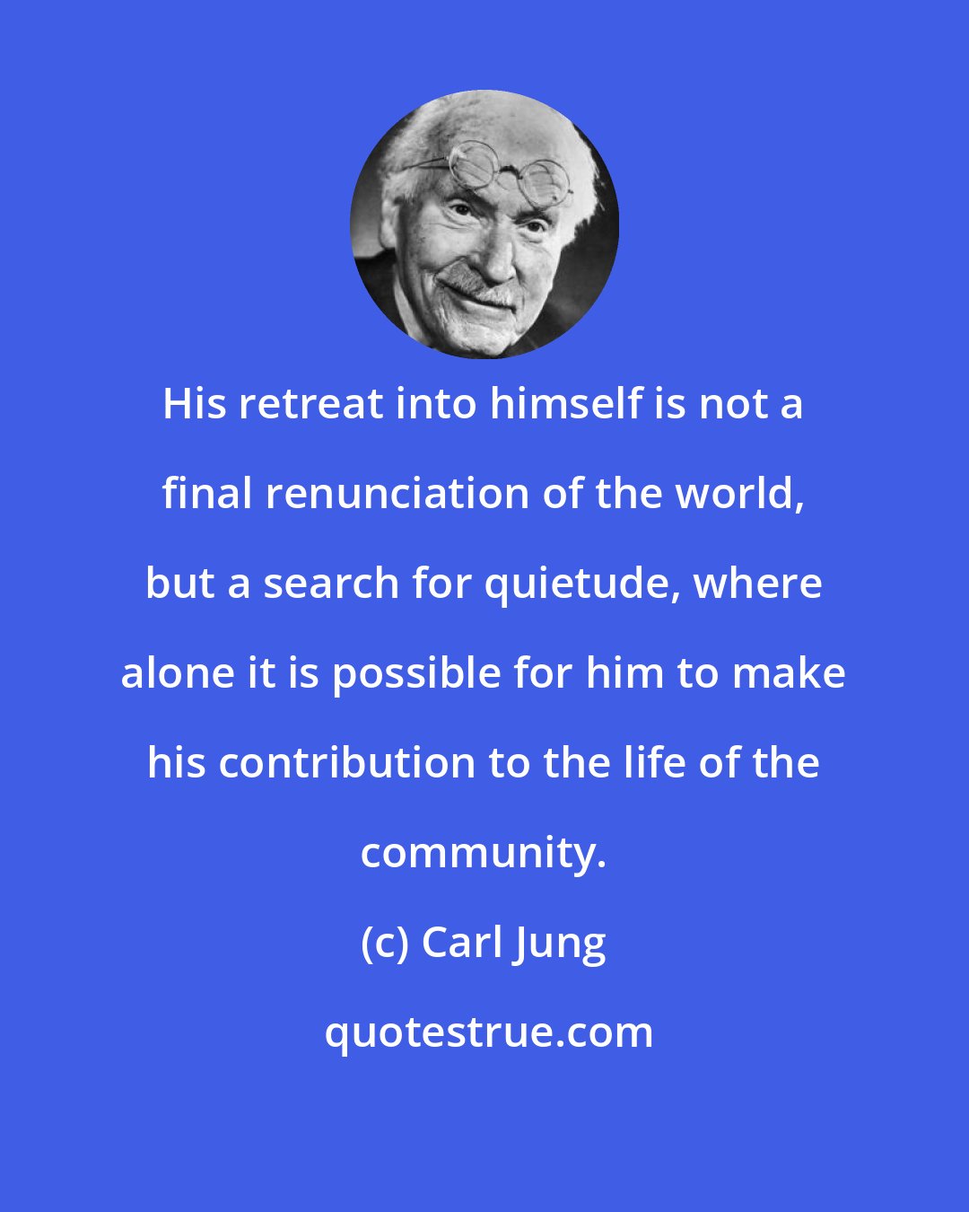 Carl Jung: His retreat into himself is not a final renunciation of the world, but a search for quietude, where alone it is possible for him to make his contribution to the life of the community.