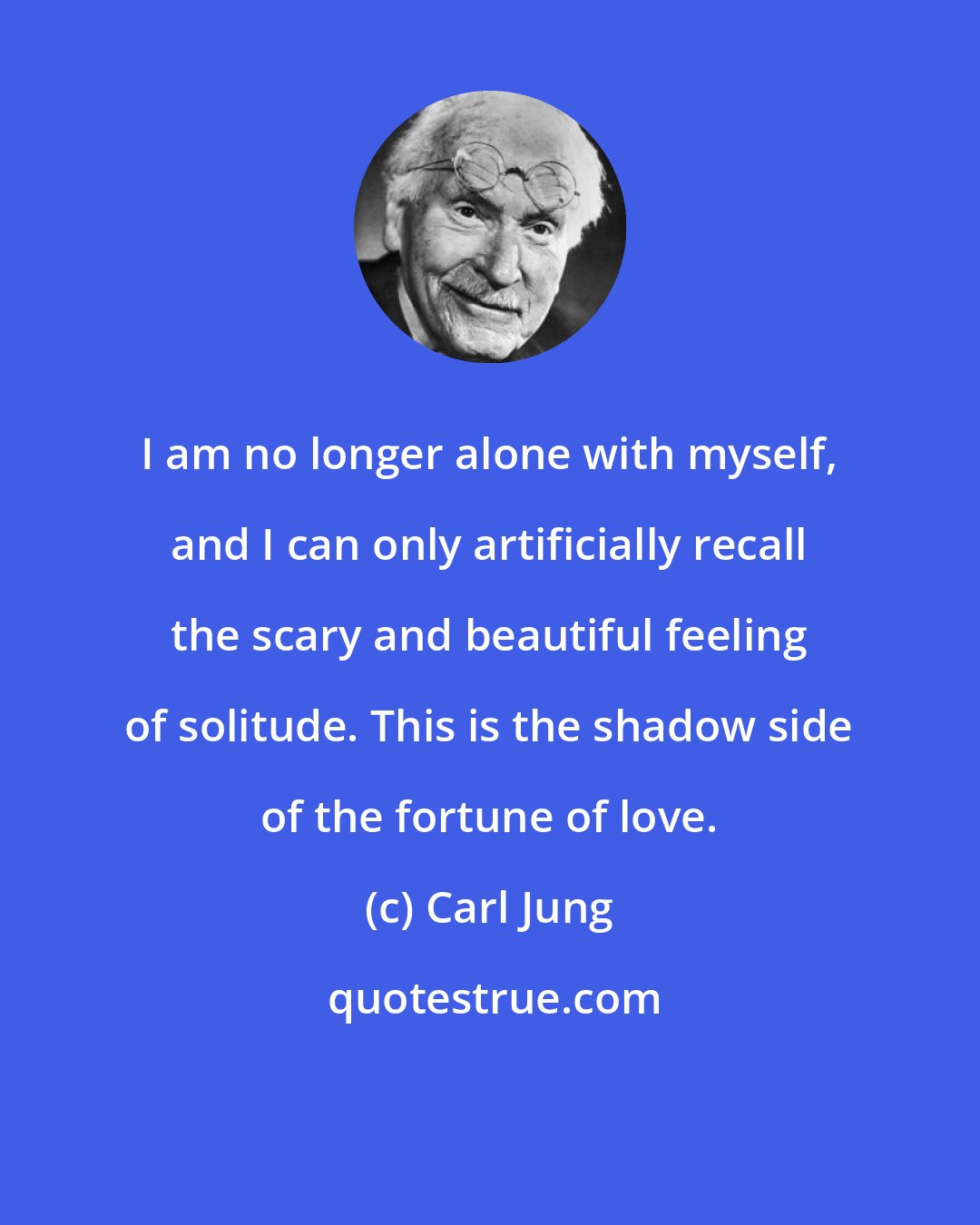 Carl Jung: I am no longer alone with myself, and I can only artificially recall the scary and beautiful feeling of solitude. This is the shadow side of the fortune of love.