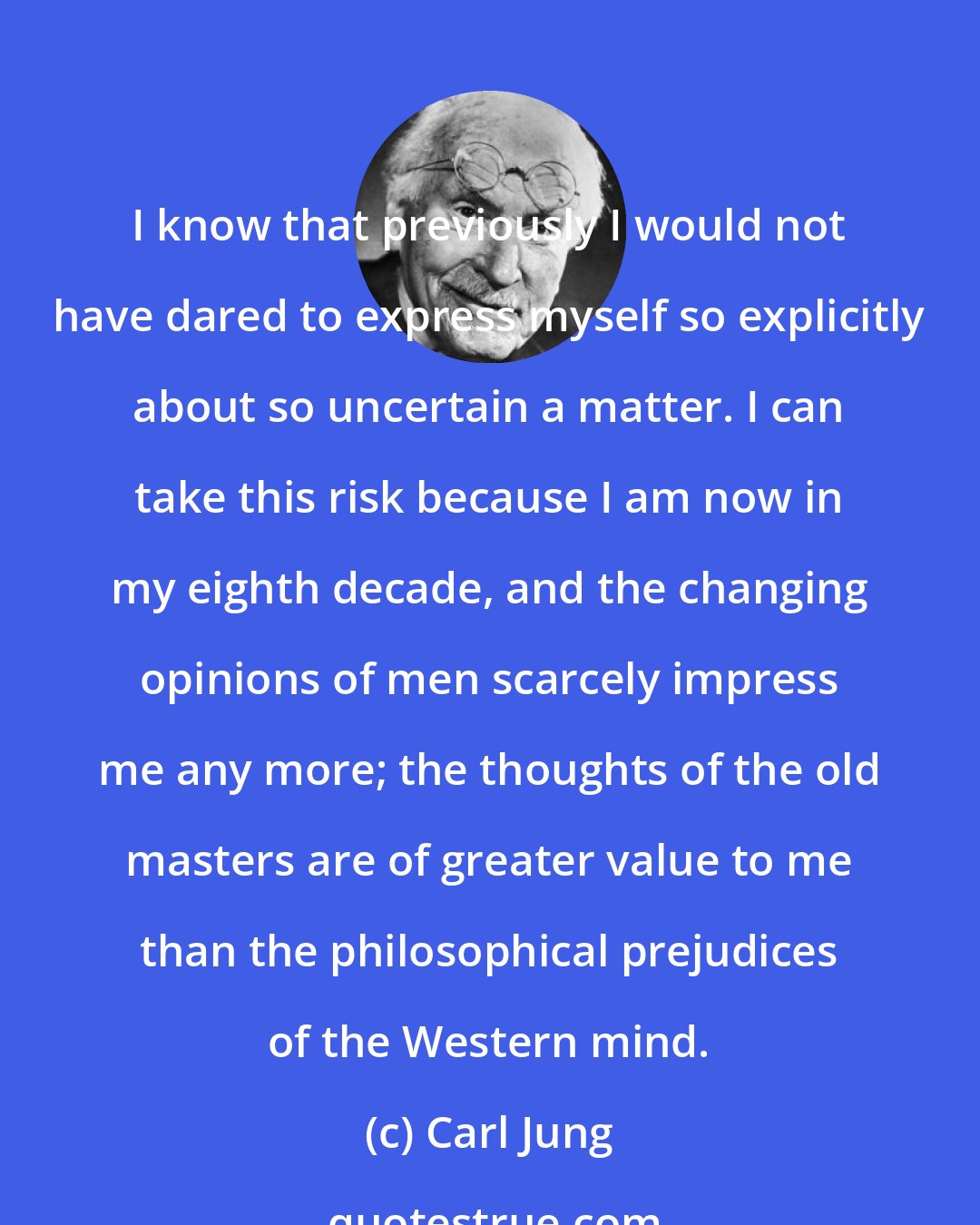 Carl Jung: I know that previously I would not have dared to express myself so explicitly about so uncertain a matter. I can take this risk because I am now in my eighth decade, and the changing opinions of men scarcely impress me any more; the thoughts of the old masters are of greater value to me than the philosophical prejudices of the Western mind.