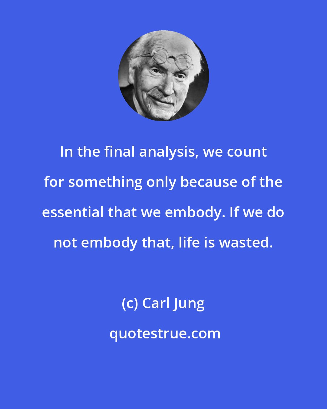 Carl Jung: In the final analysis, we count for something only because of the essential that we embody. If we do not embody that, life is wasted.