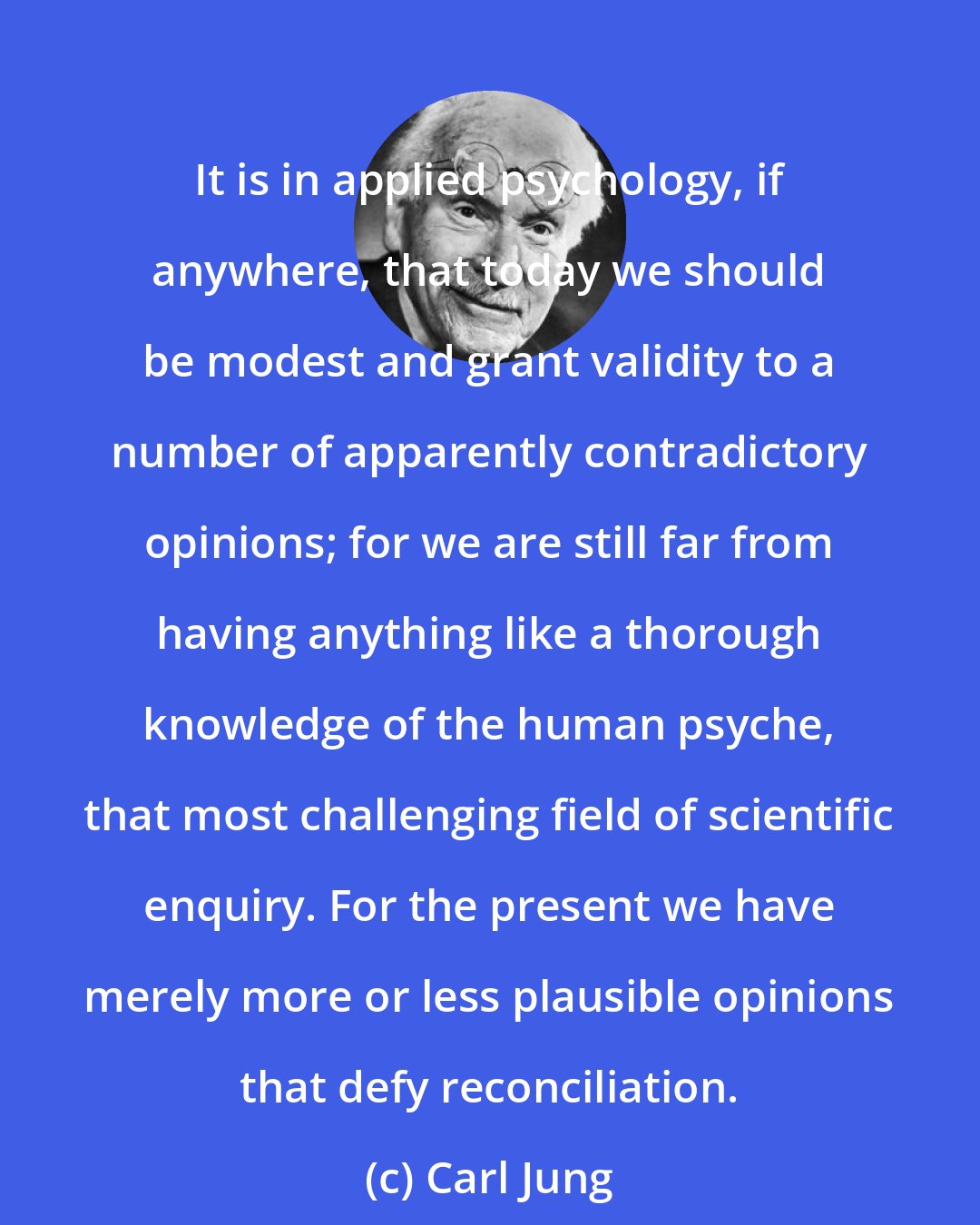 Carl Jung: It is in applied psychology, if anywhere, that today we should be modest and grant validity to a number of apparently contradictory opinions; for we are still far from having anything like a thorough knowledge of the human psyche, that most challenging field of scientific enquiry. For the present we have merely more or less plausible opinions that defy reconciliation.