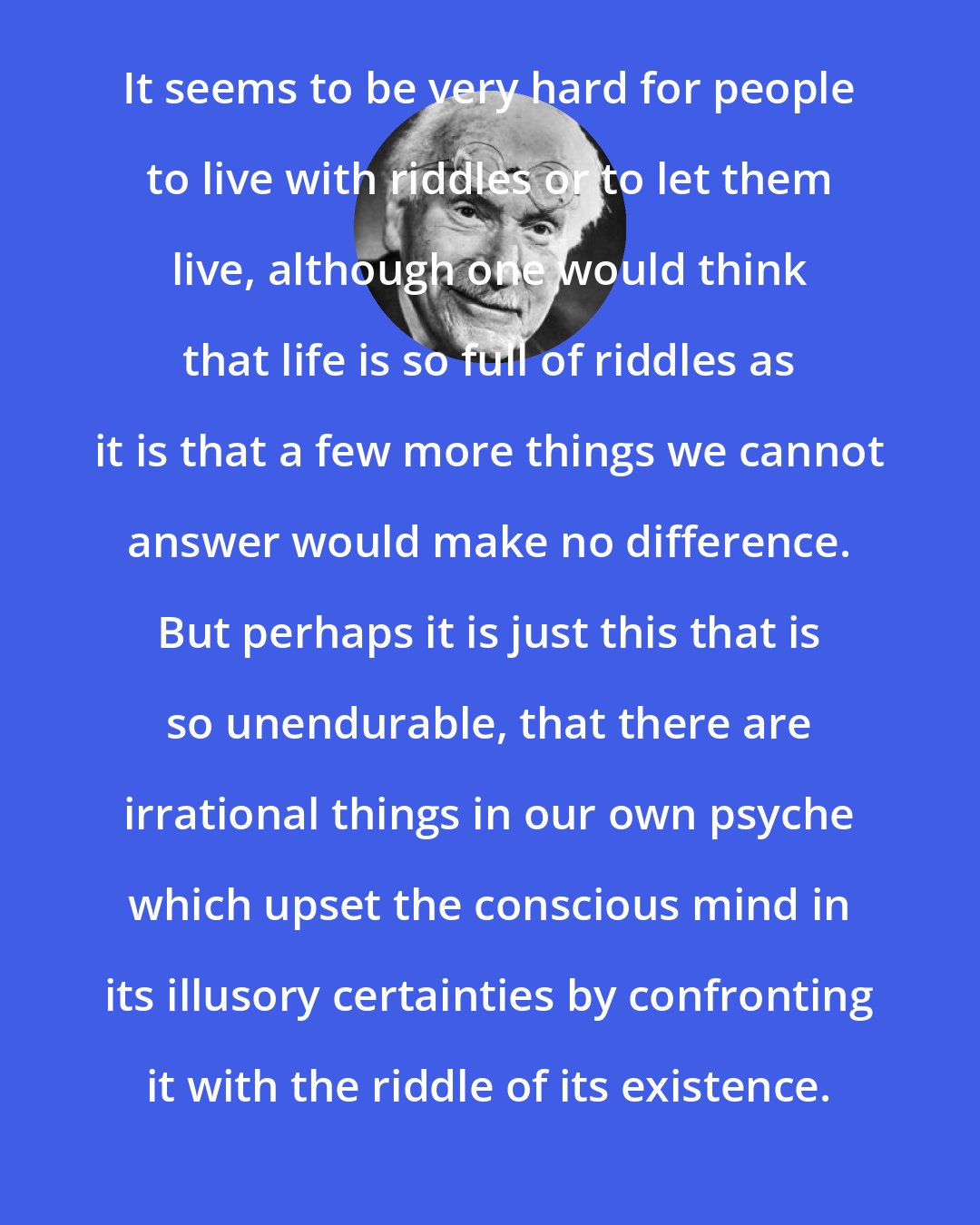 Carl Jung: It seems to be very hard for people to live with riddles or to let them live, although one would think that life is so full of riddles as it is that a few more things we cannot answer would make no difference. But perhaps it is just this that is so unendurable, that there are irrational things in our own psyche which upset the conscious mind in its illusory certainties by confronting it with the riddle of its existence.