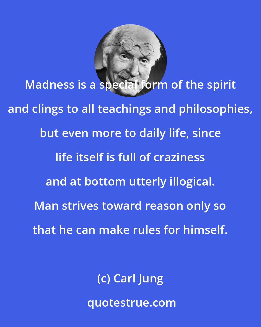 Carl Jung: Madness is a special form of the spirit and clings to all teachings and philosophies, but even more to daily life, since life itself is full of craziness and at bottom utterly illogical. Man strives toward reason only so that he can make rules for himself.