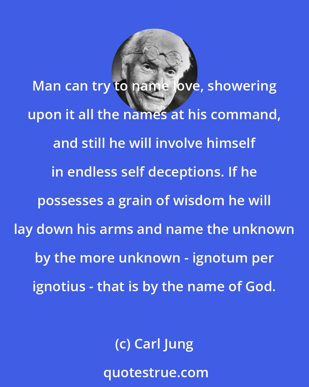 Carl Jung: Man can try to name love, showering upon it all the names at his command, and still he will involve himself in endless self deceptions. If he possesses a grain of wisdom he will lay down his arms and name the unknown by the more unknown - ignotum per ignotius - that is by the name of God.