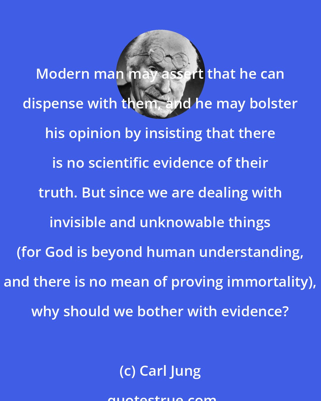 Carl Jung: Modern man may assert that he can dispense with them, and he may bolster his opinion by insisting that there is no scientific evidence of their truth. But since we are dealing with invisible and unknowable things (for God is beyond human understanding, and there is no mean of proving immortality), why should we bother with evidence?