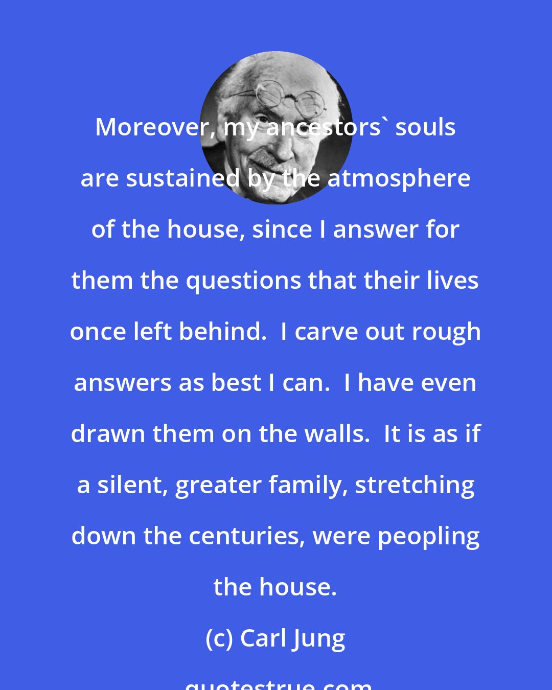 Carl Jung: Moreover, my ancestors' souls are sustained by the atmosphere of the house, since I answer for them the questions that their lives once left behind.  I carve out rough answers as best I can.  I have even drawn them on the walls.  It is as if a silent, greater family, stretching down the centuries, were peopling the house.