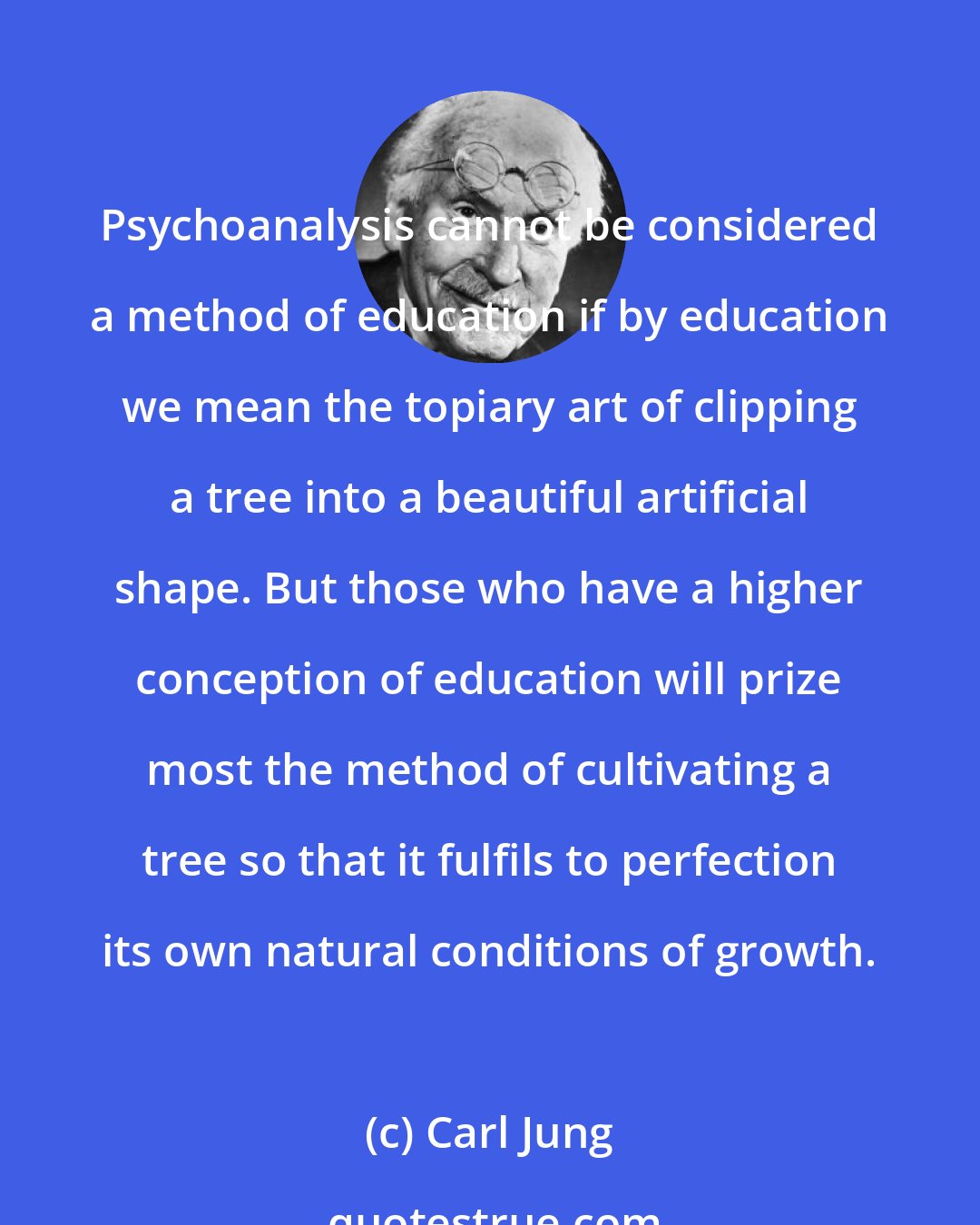 Carl Jung: Psychoanalysis cannot be considered a method of education if by education we mean the topiary art of clipping a tree into a beautiful artificial shape. But those who have a higher conception of education will prize most the method of cultivating a tree so that it fulfils to perfection its own natural conditions of growth.