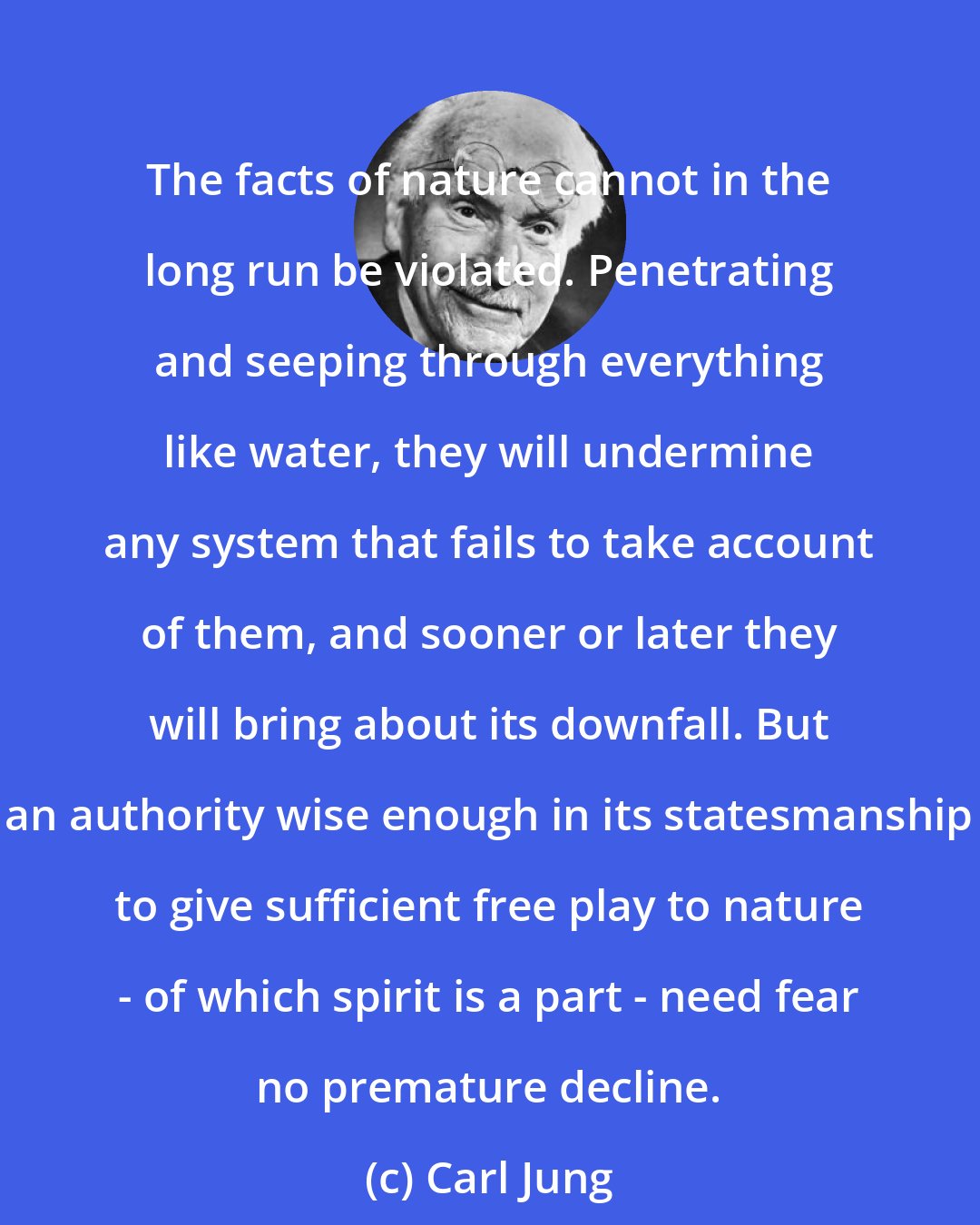 Carl Jung: The facts of nature cannot in the long run be violated. Penetrating and seeping through everything like water, they will undermine any system that fails to take account of them, and sooner or later they will bring about its downfall. But an authority wise enough in its statesmanship to give sufficient free play to nature - of which spirit is a part - need fear no premature decline.