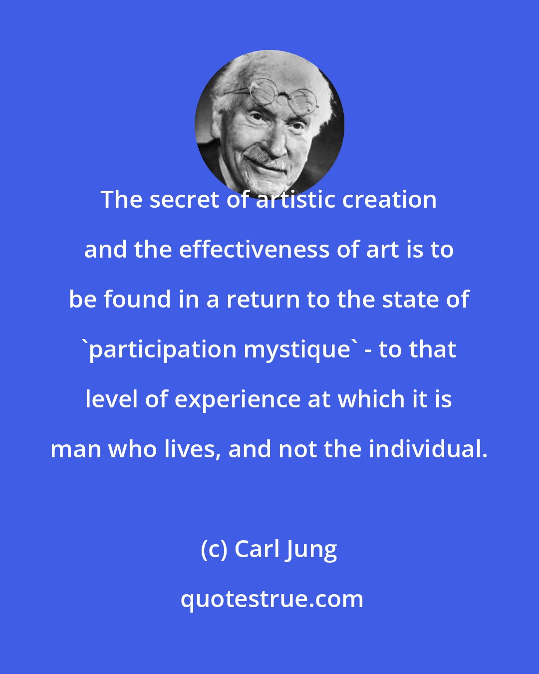 Carl Jung: The secret of artistic creation and the effectiveness of art is to be found in a return to the state of 'participation mystique' - to that level of experience at which it is man who lives, and not the individual.