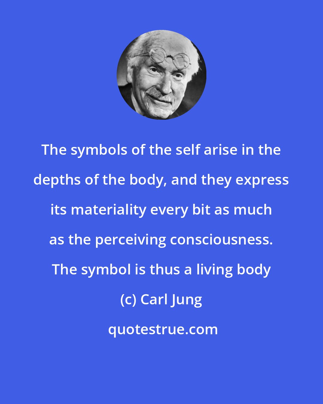 Carl Jung: The symbols of the self arise in the depths of the body, and they express its materiality every bit as much as the perceiving consciousness. The symbol is thus a living body