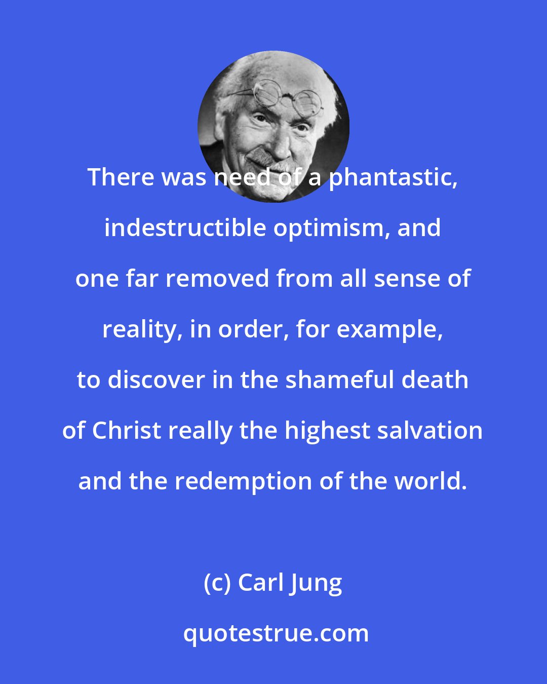 Carl Jung: There was need of a phantastic, indestructible optimism, and one far removed from all sense of reality, in order, for example, to discover in the shameful death of Christ really the highest salvation and the redemption of the world.