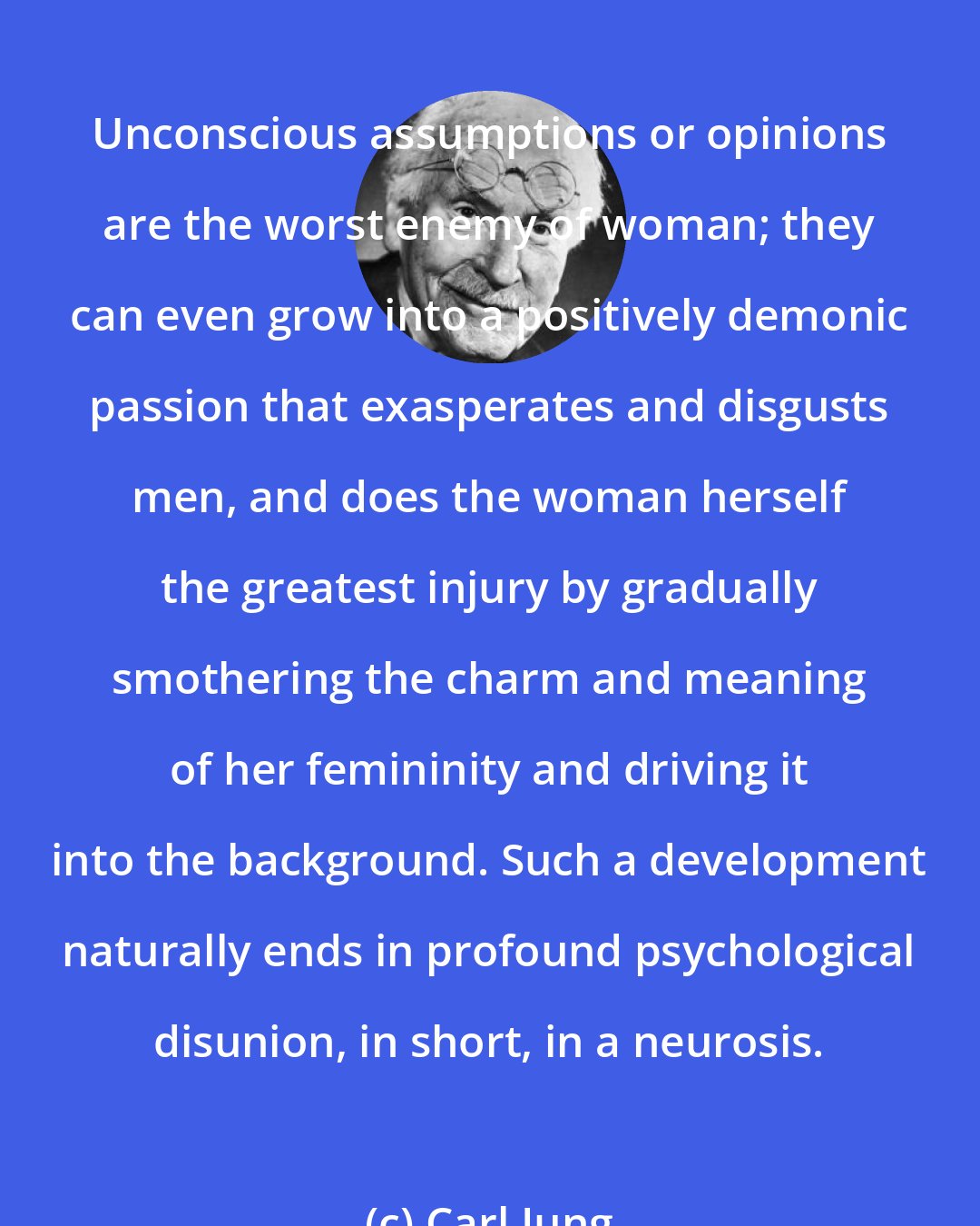 Carl Jung: Unconscious assumptions or opinions are the worst enemy of woman; they can even grow into a positively demonic passion that exasperates and disgusts men, and does the woman herself the greatest injury by gradually smothering the charm and meaning of her femininity and driving it into the background. Such a development naturally ends in profound psychological disunion, in short, in a neurosis.