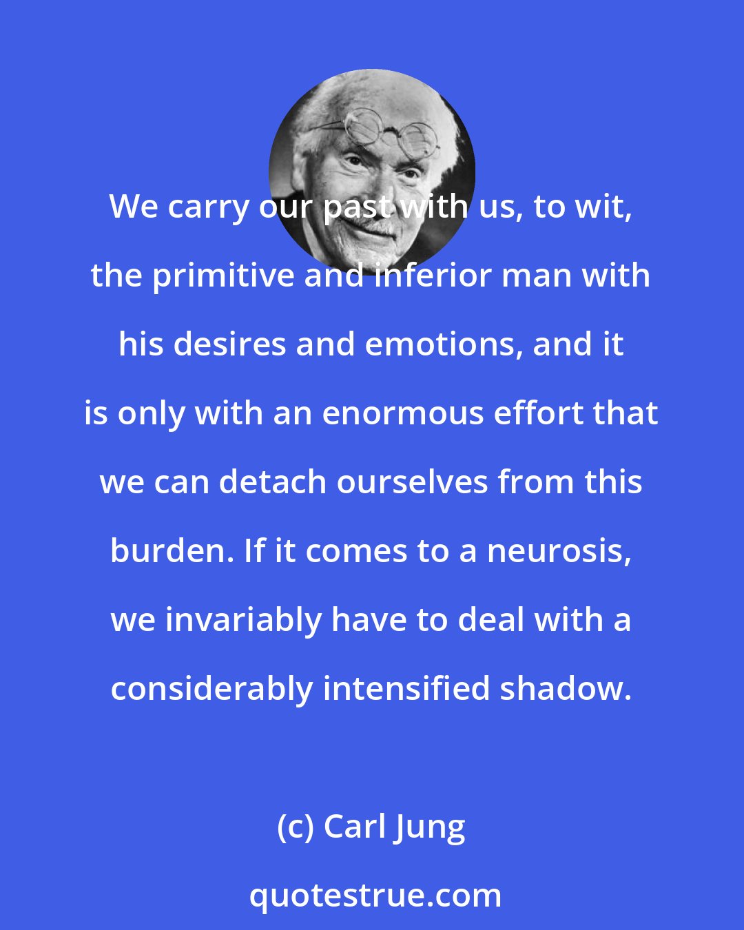 Carl Jung: We carry our past with us, to wit, the primitive and inferior man with his desires and emotions, and it is only with an enormous effort that we can detach ourselves from this burden. If it comes to a neurosis, we invariably have to deal with a considerably intensified shadow.