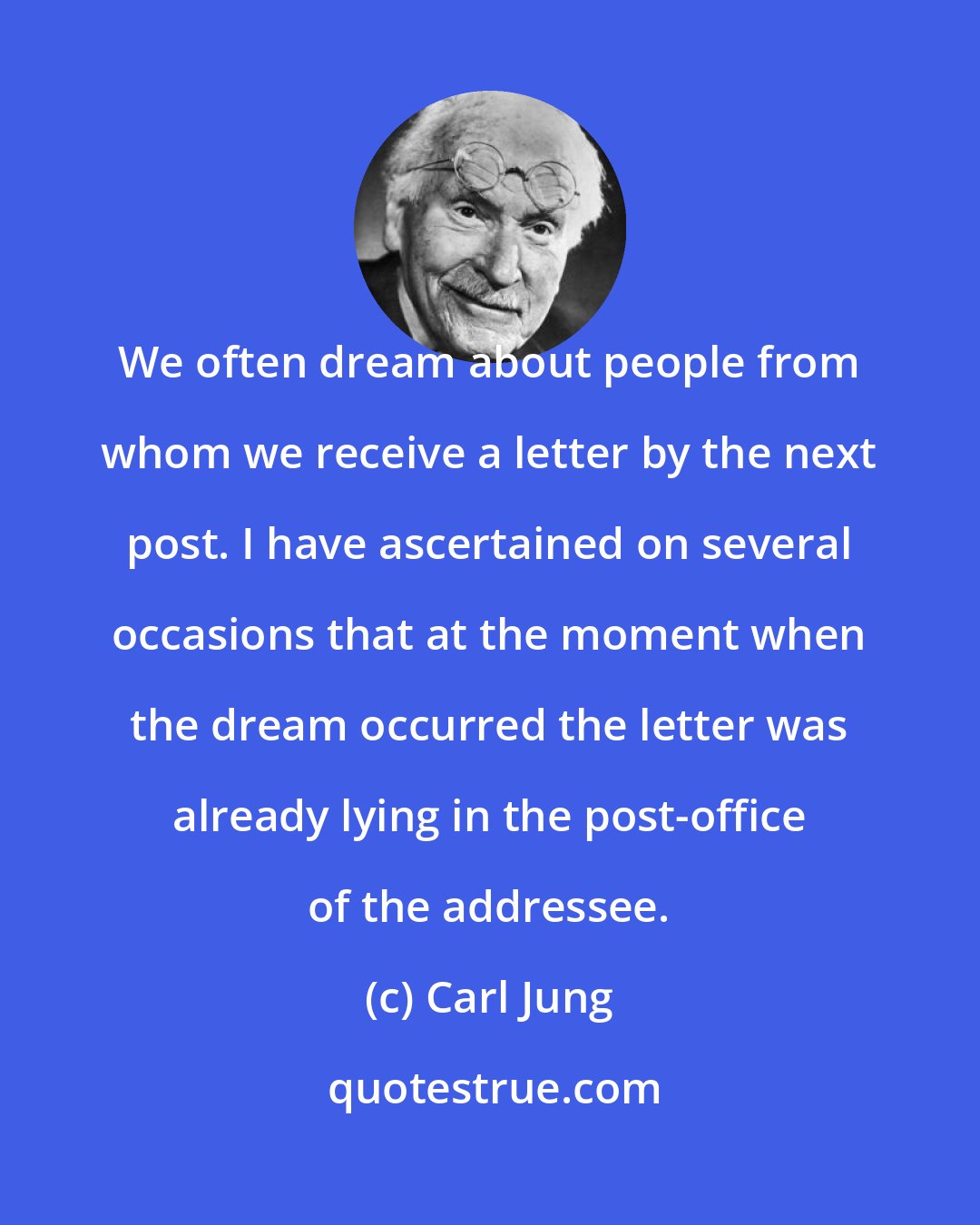 Carl Jung: We often dream about people from whom we receive a letter by the next post. I have ascertained on several occasions that at the moment when the dream occurred the letter was already lying in the post-office of the addressee.