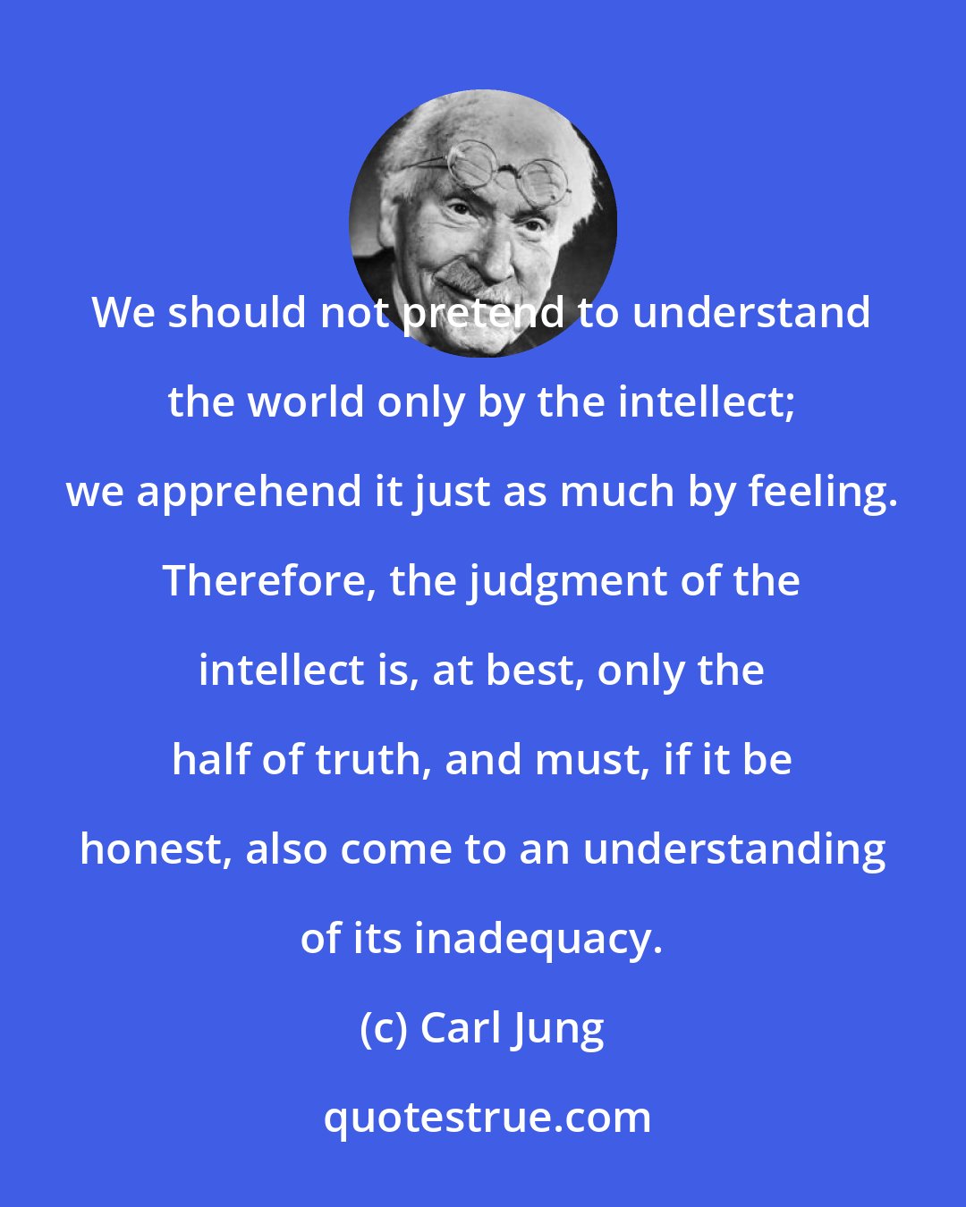 Carl Jung: We should not pretend to understand the world only by the intellect; we apprehend it just as much by feeling. Therefore, the judgment of the intellect is, at best, only the half of truth, and must, if it be honest, also come to an understanding of its inadequacy.