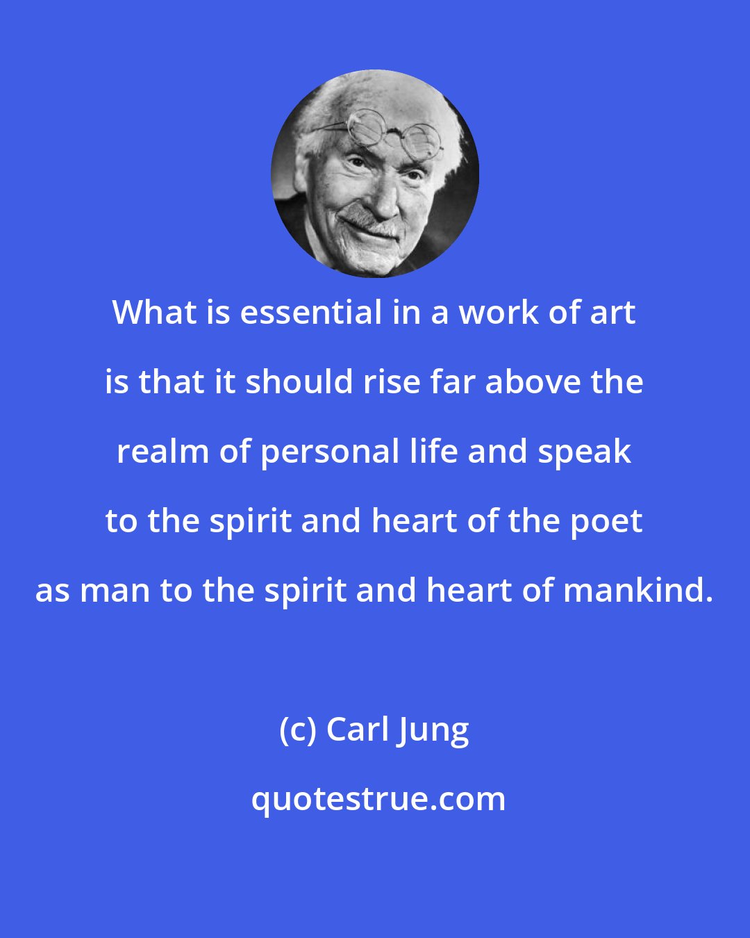 Carl Jung: What is essential in a work of art is that it should rise far above the realm of personal life and speak to the spirit and heart of the poet as man to the spirit and heart of mankind.