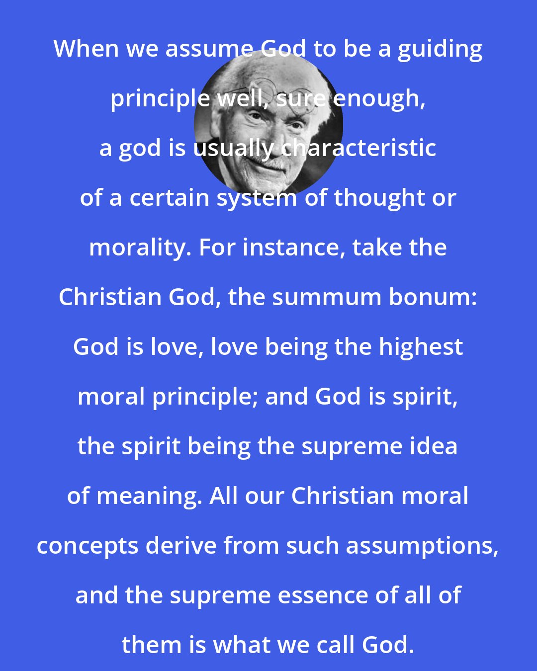 Carl Jung: When we assume God to be a guiding principle well, sure enough, a god is usually characteristic of a certain system of thought or morality. For instance, take the Christian God, the summum bonum: God is love, love being the highest moral principle; and God is spirit, the spirit being the supreme idea of meaning. All our Christian moral concepts derive from such assumptions, and the supreme essence of all of them is what we call God.