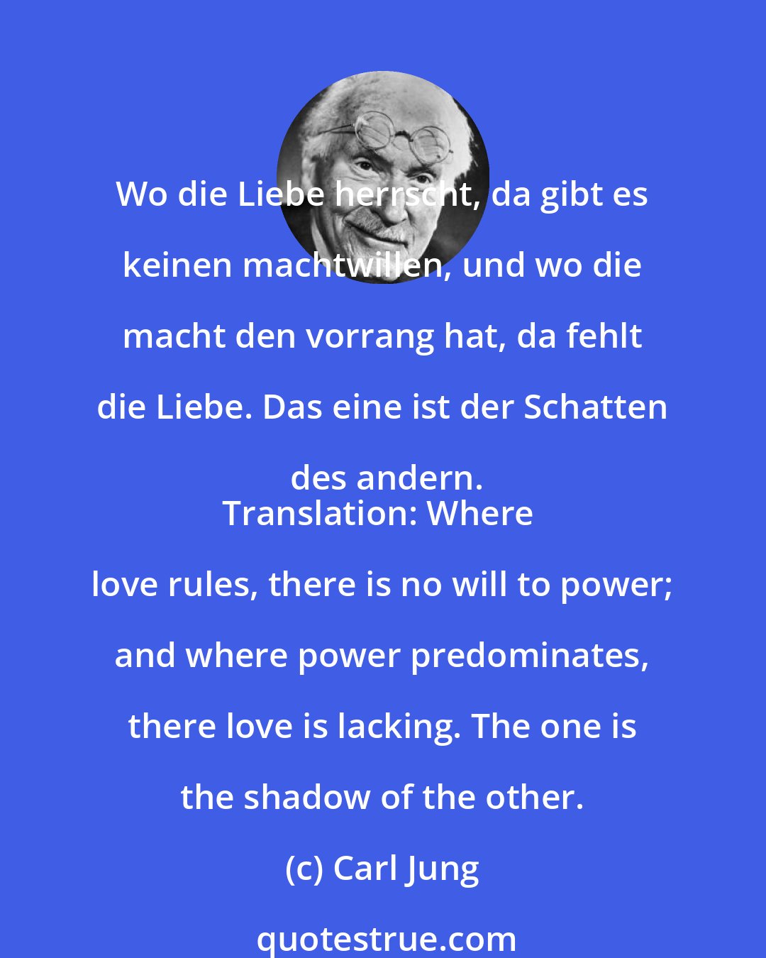 Carl Jung: Wo die Liebe herrscht, da gibt es keinen machtwillen, und wo die macht den vorrang hat, da fehlt die Liebe. Das eine ist der Schatten des andern.
Translation: Where love rules, there is no will to power; and where power predominates, there love is lacking. The one is the shadow of the other.