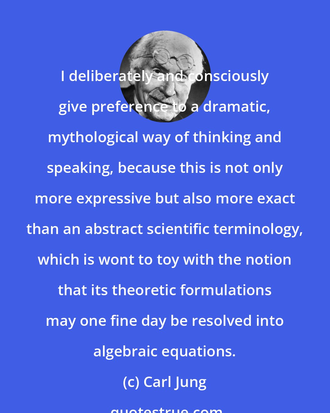 Carl Jung: I deliberately and consciously give preference to a dramatic, mythological way of thinking and speaking, because this is not only more expressive but also more exact than an abstract scientific terminology, which is wont to toy with the notion that its theoretic formulations may one fine day be resolved into algebraic equations.