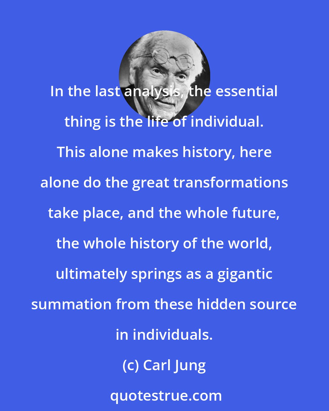 Carl Jung: In the last analysis, the essential thing is the life of individual. This alone makes history, here alone do the great transformations take place, and the whole future, the whole history of the world, ultimately springs as a gigantic summation from these hidden source in individuals.